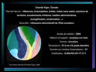 Tous droits réservés © Chantal Viger, 2004
Année de création : 2004
Médium et support : acrylique sur toile
Format : circulaire
Dimensions : 37.5 cm (15 po)de diamètre
Numéro sur nombre d’exemplaires : 1/1
Codification : # 2K4-PIC-AT-17-17-1
Chantal Viger, Canada
Titre de l’œuvre : «Réserves, émancipation, traités, indien sans statut, cessions de
territoire, encadrements militaires, tutelles administratives,
évangélisation, scolarisation…»
Sous-titre : «Glossaire administratif de l’État canadien»
 