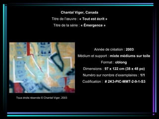 Tous droits réservés © Chantal Viger, 2003
Année de création : 2003
Médium et support : mixte médiums sur toile
Format : oblong
Dimensions : 97 x 122 cm (38 x 48 po)
Numéro sur nombre d’exemplaires : 1/1
Codification : # 2K3-PIC-MMT-2-9-1-S3
Chantal Viger, Canada
Titre de l’œuvre : « Tout est écrit »
Titre de la série : « Émergence »
 