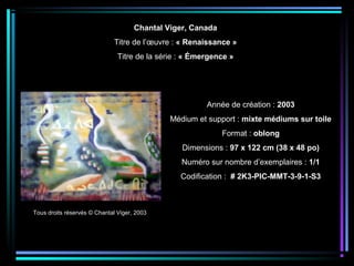 Tous droits réservés © Chantal Viger, 2003
Année de création : 2003
Médium et support : mixte médiums sur toile
Format : oblong
Dimensions : 97 x 122 cm (38 x 48 po)
Numéro sur nombre d’exemplaires : 1/1
Codification : # 2K3-PIC-MMT-3-9-1-S3
Chantal Viger, Canada
Titre de l’œuvre : « Renaissance »
Titre de la série : « Émergence »
 