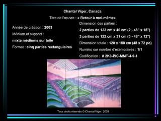 Tous droits réservés © Chantal Viger, 2003
Chantal Viger, Canada
Titre de l’œuvre : « Retour à moi-même»
Année de création : 2003
Médium et support :
mixte médiums sur toile
Format : cinq parties rectangulaires
Dimension des parties :
2 parties de 122 cm x 46 cm (2 - 48" x 18")
3 parties de 122 cm x 31 cm (3 - 48" x 12")
Dimension totale : 120 x 180 cm (48 x 72 po)
Numéro sur nombre d’exemplaires : 1/1
Codification : # 2K3-PIC-MMT-4-9-1
 