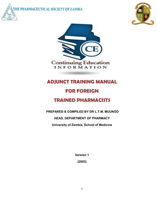 1
ADJUNCT TRAINING MANUAL
FOR FOREIGN
TRAINED PHARMACISTS
PREPARED & COMPILED BY DR L.T.M. MUUNGO
HEAD, DEPARTMENT OF PHARMACY
University of Zambia, School of Medicine
Version 1
(2003)
 