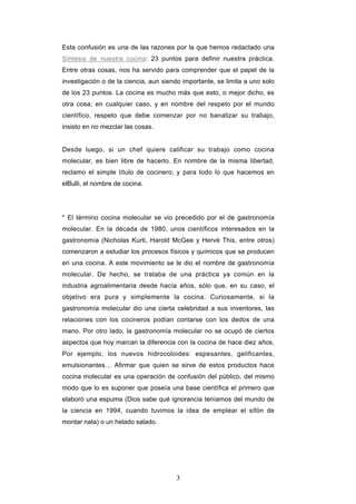 3
Esta confusión es una de las razones por la que hemos redactado una
Síntesis de nuestra cocina: 23 puntos para definir nuestra práctica.
Entre otras cosas, nos ha servido para comprender que el papel de la
investigación o de la ciencia, aun siendo importante, se limita a uno solo
de los 23 puntos. La cocina es mucho más que esto, o mejor dicho, es
otra cosa; en cualquier caso, y en nombre del respeto por el mundo
científico, respeto que debe comenzar por no banalizar su trabajo,
insisto en no mezclar las cosas.
Desde luego, si un chef quiere calificar su trabajo como cocina
molecular, es bien libre de hacerlo. En nombre de la misma libertad,
reclamo el simple título de cocinero; y para todo lo que hacemos en
elBulli, el nombre de cocina.
* El término cocina molecular se vio precedido por el de gastronomía
molecular. En la década de 1980, unos científicos interesados en la
gastronomía (Nicholas Kurti, Harold McGee y Hervé This, entre otros)
comenzaron a estudiar los procesos físicos y químicos que se producen
en una cocina. A este movimiento se le dio el nombre de gastronomía
molecular. De hecho, se trataba de una práctica ya común en la
industria agroalimentaria desde hacía años, sólo que, en su caso, el
objetivo era pura y simplemente la cocina. Curiosamente, si la
gastronomía molecular dio una cierta celebridad a sus inventores, las
relaciones con los cocineros podían contarse con los dedos de una
mano. Por otro lado, la gastronomía molecular no se ocupó de ciertos
aspectos que hoy marcan la diferencia con la cocina de hace diez años.
Por ejemplo, los nuevos hidrocoloides: espesantes, gelificantes,
emulsionantes… Afirmar que quien se sirve de estos productos hace
cocina molecular es una operación de confusión del público, del mismo
modo que lo es suponer que poseía una base científica el primero que
elaboró una espuma (Dios sabe qué ignorancia teníamos del mundo de
la ciencia en 1994, cuando tuvimos la idea de emplear el sifón de
montar nata) o un helado salado.
 