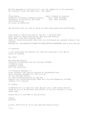 We have upgraded to syslinux-2.07-1, per the suggestion in the archives,
but continue to get the same error. Any ideas?

--
Vicky Rowley                              email: vrowley at ucsd.edu
Biomedical Informatics Research Network      work: (858) 536-5980
University of California, San Diego           fax: (858) 822-0828
9500 Gilman Drive
La Jolla, CA 92093-0715


See pictures from our trip to China at http://www.sagacitech.com/Chinaweb



From naihh at imcb.a-star.edu.sg Tue Dec 2 18:50:55 2003
From: naihh at imcb.a-star.edu.sg (Nai Hong Hwa Francis)
Date: Wed, 3 Dec 2003 10:50:55 +0800
Subject: [Rocks-Discuss]RE: When will Sun Grid Engine be included inRocks 3 for
Itanium?
Message-ID: <5E118EED7CC277468A275F11EEEC39B94CCC22@EXIMCB2.imcb.a-star.edu.sg>


Hi Laurence,

I just downloaded the Rocks3.0 for IA32 and installed it but SGE is
still not working.

Any idea?

Nai Hong Hwa Francis
Institute of Molecular and Cell Biology (A*STAR)
30 Medical Drive
Singapore 117609.
DID: (65) 6874-6196

-----Original Message-----
From: Laurence Liew [mailto:laurence at scalablesys.com]
Sent: Thursday, November 20, 2003 2:53 PM
To: Nai Hong Hwa Francis
Cc: npaci-rocks-discussion at sdsc.edu
Subject: Re: [Rocks-Discuss]RE: When will Sun Grid Engine be included
inRocks 3 for Itanium?

Hi Francis

GridEngine roll is ready for ia32. We will get a ia64 native version
ready as soon as we get back from SC2003. It will be released in a few
weeks time.

Globus GT2.4 is included in the Grid Roll

Cheers!
Laurence


On Thu, 2003-11-20 at 10:13, Nai Hong Hwa Francis wrote:
>
> Hi,
 