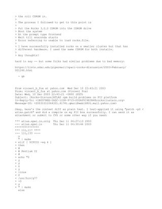 >   the roll CDROM in.
>
>   The process I followed to get to this point is
>
>   Put the Rocks 3.0.0 CDROM into the CDROM drive
>   Boot the system
>   At the prompt type frontend
>   Wait till anaconda starts
>   Error referring to unable to load rocks.file.
>
>   I have successfully installed rocks on a smaller cluster but that has
>   different hardware. I used the same CDROM for both installs.
>
>   Any thoughts?

hard to say -- but some folks had similar problems due to bad memory:

https://lists.sdsc.edu/pipermail/npaci-rocks-discussion/2003-February/
001246.html

    - gb



From vincent_b_fox at yahoo.com Wed Dec 10 22:43:21 2003
From: vincent_b_fox at yahoo.com (Vincent Fox)
Date: Wed, 10 Dec 2003 22:43:21 -0800 (PST)
Subject: [Rocks-Discuss]ATLAS rpm build problems on PII platform
In-Reply-To: <1B097BEE-2ADC-11D8-9715-000A95C4E3B4@rocksclusters.org>
Message-ID: <20031211064321.41781.qmail@web14801.mail.yahoo.com>

Okay, here's the context diff as plain text. I test-applied it using "patch -p0 <
atlas.patch" and did a compile on my PII box successfully. I can send it as
attachment or submit to CVS or some other way if you need:

*** atlas.spec.in.orig Thu Dec 11 06:27:13 2003
--- atlas.spec.in       Thu Dec 11 06:30:46 2003
***************
*** 111,117 ****
--- 111,133 ----
  y
  " | make
+ elif [ $CPUID -eq 4 ]
+ then
+ #
+ # Pentium II
+ #
+ echo "0
+ y
+ y
+ n
+ y
+ linux
+ 0
+ /usr/bin/g77
+ -O
+ y
+ " | make
  else
 
