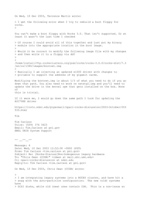On Wed, 10 Dec 2003, Terrence Martin wrote:

> I get the following error when I try to rebuild a boot floppy for
rocks.
>

You can't make a boot floppy with Rocks 3.0. That isn't supported. Or at
least it wasn't the last time I checked

> Of course I could avoid all of this together and just put my binary
> module into the appropriate location in the boot image.
>
> Would it be correct to modify the following image file with my changes
> and then write it to a floppy via dd?
>
>
/home/install/ftp.rocksclusters.org/pub/rocks/rocks-3.0.0/rocks-dist/7.3
/en/os/i386/images/bootnet.img
>
> Basically I am injecting an updated e1000 driver with changes to
> pcitable to support the address of my gigabit cards.

Modifiying the bootnet.img is about 1/3 of what you need to do if you go
down that path. You also need to work on netstg1.img and you'll need to
update the drive in the kernel rpm that gets installed on the box. None
of
this is trivial.

If it were me, I would go down the same path I took for updating the
AIC79XX driver

https://lists.sdsc.edu/pipermail/npaci-rocks-discussion/2003-October/003
533.html

Tim

Tim Carlson
Voice: (509) 376 3423
Email: Tim.Carlson at pnl.gov
EMSL UNIX System Support


-- __--__--

Message: 4
Date: Wed, 10 Dec 2003 12:52:38 -0800 (PST)
From: Tim Carlson <tim.carlson at pnl.gov>
Subject: Re: [Rocks-Discuss]Non-homogenous legacy hardware
To: "Chris Dwan (CCGB)" <cdwan at mail.ahc.umn.edu>
Cc: npaci-rocks-discussion at sdsc.edu
Reply-to: Tim Carlson <tim.carlson at pnl.gov>

On Wed, 10 Dec 2003, Chris Dwan (CCGB) wrote:

>
> I am integrating legacy systems into a ROCKS cluster, and have hit a
> snag with the auto-partition configuration: The new (old) systems
have
> SCSI disks, while old (new) ones contain IDE. This is a non-issue so
 