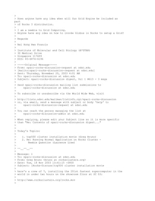 >
> Does anyone have any idea when will Sun Grid Engine be included as
part
> of Rocks 3 distribution.
>
> I am a newbie to Grid Computing.
> Anyone have any idea on how to invoke Globus in Rocks to setup a Grid?
>
> Regards
>
> Nai Hong Hwa Francis
>
> Institute of Molecular and Cell Biology (A*STAR)
> 30 Medical Drive
> Singapore 117609
> DID: 65-6874-6196
>
> -----Original Message-----
> From: npaci-rocks-discussion-request at sdsc.edu
> [mailto:npaci-rocks-discussion-request at sdsc.edu]
> Sent: Thursday, November 20, 2003 4:01 AM
> To: npaci-rocks-discussion at sdsc.edu
> Subject: npaci-rocks-discussion digest, Vol 1 #613 - 3 msgs
>
> Send npaci-rocks-discussion mailing list submissions to
>     npaci-rocks-discussion at sdsc.edu
>
> To subscribe or unsubscribe via the World Wide Web, visit
>
> http://lists.sdsc.edu/mailman/listinfo.cgi/npaci-rocks-discussion
> or, via email, send a message with subject or body 'help' to
>     npaci-rocks-discussion-request at sdsc.edu
>
> You can reach the person managing the list at
>     npaci-rocks-discussion-admin at sdsc.edu
>
> When replying, please edit your Subject line so it is more specific
> than "Re: Contents of npaci-rocks-discussion digest..."
>
>
> Today's Topics:
>
>    1. top500 cluster installation movie (Greg Bruno)
>    2. Re: Running Normal Application on Rocks Cluster -
>         Newbie Question (Laurence Liew)
>
> --__--__--
>
> Message: 1
> To: npaci-rocks-discussion at sdsc.edu
> From: Greg Bruno <bruno at rocksclusters.org>
> Date: Tue, 18 Nov 2003 13:41:15 -0800
> Subject: [Rocks-Discuss]top500 cluster installation movie
>
> here's a crew of 7, installing the 201st fastest supercomputer in the
> world in under two hours on the showroom floor at SC 03:
>
> http://www.rocksclusters.org/rocks.mov
>
 