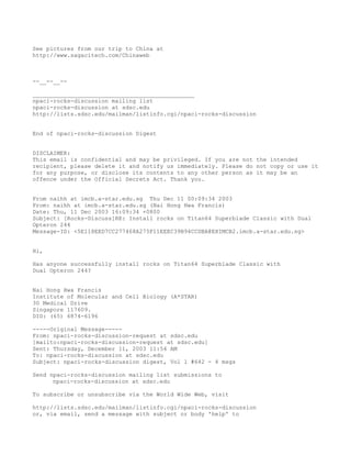 See pictures from our trip to China at
http://www.sagacitech.com/Chinaweb



--__--__--

_______________________________________________
npaci-rocks-discussion mailing list
npaci-rocks-discussion at sdsc.edu
http://lists.sdsc.edu/mailman/listinfo.cgi/npaci-rocks-discussion


End of npaci-rocks-discussion Digest


DISCLAIMER:
This email is confidential and may be privileged. If you are not the intended
recipient, please delete it and notify us immediately. Please do not copy or use it
for any purpose, or disclose its contents to any other person as it may be an
offence under the Official Secrets Act. Thank you.


From naihh at imcb.a-star.edu.sg Thu Dec 11 00:09:34 2003
From: naihh at imcb.a-star.edu.sg (Nai Hong Hwa Francis)
Date: Thu, 11 Dec 2003 16:09:34 +0800
Subject: [Rocks-Discuss]RE: Install rocks on Titan64 Superblade Classic with Dual
Opteron 244
Message-ID: <5E118EED7CC277468A275F11EEEC39B94CCDBA@EXIMCB2.imcb.a-star.edu.sg>


Hi,

Has anyone successfully install rocks on Titan64 Superblade Classic with
Dual Opteron 244?


Nai Hong Hwa Francis
Institute of Molecular and Cell Biology (A*STAR)
30 Medical Drive
Singapore 117609.
DID: (65) 6874-6196

-----Original Message-----
From: npaci-rocks-discussion-request at sdsc.edu
[mailto:npaci-rocks-discussion-request at sdsc.edu]
Sent: Thursday, December 11, 2003 11:54 AM
To: npaci-rocks-discussion at sdsc.edu
Subject: npaci-rocks-discussion digest, Vol 1 #642 - 4 msgs

Send npaci-rocks-discussion mailing list submissions to
      npaci-rocks-discussion at sdsc.edu

To subscribe or unsubscribe via the World Wide Web, visit

http://lists.sdsc.edu/mailman/listinfo.cgi/npaci-rocks-discussion
or, via email, send a message with subject or body 'help' to
 