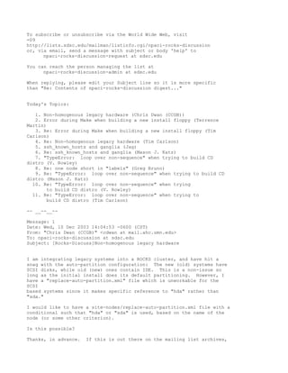 To subscribe or unsubscribe via the World Wide Web, visit
=09
http://lists.sdsc.edu/mailman/listinfo.cgi/npaci-rocks-discussion
or, via email, send a message with subject or body 'help' to
      npaci-rocks-discussion-request at sdsc.edu

You can reach the person managing the list at
      npaci-rocks-discussion-admin at sdsc.edu

When replying, please edit your Subject line so it is more specific
than "Re: Contents of npaci-rocks-discussion digest..."


Today's Topics:

   1. Non-homogenous legacy hardware (Chris Dwan (CCGB))
   2. Error during Make when building a new install floppy (Terrence
Martin)
   3. Re: Error during Make when building a new install floppy (Tim
Carlson)
   4. Re: Non-homogenous legacy hardware (Tim Carlson)
   5. ssh_known_hosts and ganglia (Jag)
   6. Re: ssh_known_hosts and ganglia (Mason J. Katz)
   7. "TypeError: loop over non-sequence" when trying to build CD
distro (V. Rowley)
   8. Re: one node short in "labels" (Greg Bruno)
   9. Re: "TypeError: loop over non-sequence" when trying to build CD
distro (Mason J. Katz)
  10. Re: "TypeError: loop over non-sequence" when trying
        to build CD distro (V. Rowley)
  11. Re: "TypeError: loop over non-sequence" when trying to
        build CD distro (Tim Carlson)

-- __--__--

Message: 1
Date: Wed, 10 Dec 2003 14:04:53 -0600 (CST)
From: "Chris Dwan (CCGB)" <cdwan at mail.ahc.umn.edu>
To: npaci-rocks-discussion at sdsc.edu
Subject: [Rocks-Discuss]Non-homogenous legacy hardware


I am integrating legacy systems into a ROCKS cluster, and have hit a
snag with the auto-partition configuration: The new (old) systems have
SCSI disks, while old (new) ones contain IDE. This is a non-issue so
long as the initial install does its default partitioning. However, I
have a "replace-auto-partition.xml" file which is unworkable for the
SCSI
based systems since it makes specific reference to "hda" rather than
"sda."

I would like to have a site-nodes/replace-auto-partition.xml file with a
conditional such that "hda" or "sda" is used, based on the name of the
node (or some other criterion).

Is this possible?

Thanks, in advance.   If this is out there on the mailing list archives,
 