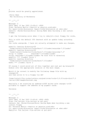a
pointer would be greatly appreciated.

-Chris Dwan
 The University of Minnesota

-- __--__--

Message: 2
Date: Wed, 10 Dec 2003 12:09:11 -0800
From: Terrence Martin <tmartin at physics.ucsd.edu>
To: npaci-rocks-discussion <npaci-rocks-discussion at sdsc.edu>
Subject: [Rocks-Discuss]Error during Make when building a new install
floppy

I get the following error when I try to rebuild a boot floppy for rocks.

This is with the default CVS checkout with an update today according
to=20
the rocks userguide. I have not actually attempted to make any changes.

make[3]: Leaving directory=20
`/home/install/rocks/src/rocks/boot/7.3/loader/anaconda-7.3/loader'
make[2]: Leaving directory=20
`/home/install/rocks/src/rocks/boot/7.3/loader/anaconda-7.3'
strip -o loader         anaconda-7.3/loader/loader
strip: anaconda-7.3/loader/loader: No such file or directory
make[1]: *** [loader] Error 1
make[1]: Leaving directory
`/home/install/rocks/src/rocks/boot/7.3/loader'
make: *** [loader] Error 2

Of course I could avoid all of this together and just put my binary=20
module into the appropriate location in the boot image.

Would it be correct to modify the following image file with my
changes=20
and then write it to a floppy via dd?

/home/install/ftp.rocksclusters.org/pub/rocks/rocks-3.0.0/rocks-dist/7.3
/en/os/i386/images/bootnet.img

Basically I am injecting an updated e1000 driver with changes to=20
pcitable to support the address of my gigabit cards.

Terrence


-- __--__--

Message: 3
Date: Wed, 10 Dec 2003 12:40:41 -0800 (PST)
From: Tim Carlson <tim.carlson at pnl.gov>
Subject: Re: [Rocks-Discuss]Error during Make when building a new
install floppy
To: Terrence Martin <tmartin at physics.ucsd.edu>
Cc: npaci-rocks-discussion <npaci-rocks-discussion at sdsc.edu>
Reply-to: Tim Carlson <tim.carlson at pnl.gov>
 