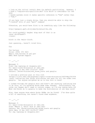 > long as the initial install does its default partitioning. However, I
> have a "replace-auto-partition.xml" file which is unworkable for the
SCSI
> based systems since it makes specific reference to "hda" rather than
> "sda."

If you have just a single drive, then you should be able to skip the
"--ondisk" bits of your "part" command

Otherwise, you would have first to do something ugly like the following:

http://penguin.epfl.ch/slides/kickstart/ks.cfg

You could probably (maybe) wrap most of that in an
<eval sh=3D"bash">
</eval>

block in the <main> block.

Just guessing.. haven't tried this.

Tim

Tim Carlson
Voice: (509) 376 3423
Email: Tim.Carlson at pnl.gov
EMSL UNIX System Support


-- __--__--

Message: 5
From: Jag <agrajag at dragaera.net>
To: npaci-rocks-discussion at sdsc.edu
Date: Wed, 10 Dec 2003 13:21:07 -0500
Subject: [Rocks-Discuss]ssh_known_hosts and ganglia

I noticed a previous post on this list
(https://lists.sdsc.edu/pipermail/npaci-rocks-discussion/2003-May/001934
.html) indicating that Rocks distributes ssh keys for all the nodes over
ganglia. Can anyone enlighten me as to how this is done?

I looked through the ganglia docs and didn't see anything indicating how
to do this, so I'm assuming Rocks made some changes. Unfortunately the
rocks iso images don't seem to contain srpms, so I'm now coming here.=20
What did Rocks do to ganglia to make the distribution of ssh keys work?

Also, does anyone know where Rocks SRPMs can be found?    I've done quite
a bit of searching, but haven't found them anywhere.


-- __--__--

Message: 6
Cc: npaci-rocks-discussion at sdsc.edu
From: "Mason J. Katz" <mjk at sdsc.edu>
Subject: Re: [Rocks-Discuss]ssh_known_hosts and ganglia
Date: Wed, 10 Dec 2003 14:39:15 -0800
To: Jag <agrajag at dragaera.net>
 