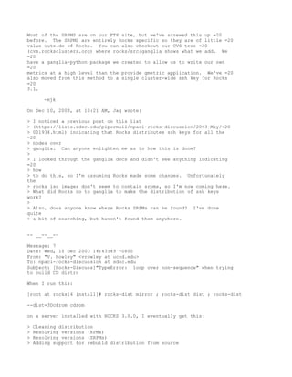 Most of the SRPMS are on our FTP site, but we've screwed this up =20
before. The SRPMS are entirely Rocks specific so they are of little =20
value outside of Rocks. You can also checkout our CVS tree =20
(cvs.rocksclusters.org) where rocks/src/ganglia shows what we add. We
=20
have a ganglia-python package we created to allow us to write our own
=20
metrics at a high level than the provide gmetric application. We've =20
also moved from this method to a single cluster-wide ssh key for Rocks
=20
3.1.

       -mjk

On Dec 10, 2003, at 10:21 AM, Jag wrote:

> I noticed a previous post on this list
> (https://lists.sdsc.edu/pipermail/npaci-rocks-discussion/2003-May/=20
> 001934.html) indicating that Rocks distributes ssh keys for all the
=20
> nodes over
> ganglia. Can anyone enlighten me as to how this is done?
>
> I looked through the ganglia docs and didn't see anything indicating
=20
> how
> to do this, so I'm assuming Rocks made some changes. Unfortunately
the
> rocks iso images don't seem to contain srpms, so I'm now coming here.
> What did Rocks do to ganglia to make the distribution of ssh keys
work?
>
> Also, does anyone know where Rocks SRPMs can be found? I've done
quite
> a bit of searching, but haven't found them anywhere.


-- __--__--

Message: 7
Date: Wed, 10 Dec 2003 14:43:49 -0800
From: "V. Rowley" <vrowley at ucsd.edu>
To: npaci-rocks-discussion at sdsc.edu
Subject: [Rocks-Discuss]"TypeError: loop over non-sequence" when trying
to build CD distro

When I run this:

[root at rocks14 install]# rocks-dist mirror ; rocks-dist dist ; rocks-dist

--dist=3Dcdrom cdrom

on a server installed with ROCKS 3.0.0, I eventually get this:

>   Cleaning distribution
>   Resolving versions (RPMs)
>   Resolving versions (SRPMs)
>   Adding support for rebuild distribution from source
 