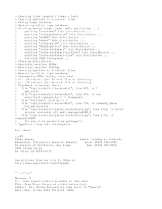 > Creating files (symbolic links - fast)
> Creating symlinks to kickstart files
> Fixing Comps Database
> Generating hdlist (rpm database)
> Patching second stage loader (eKV, partioning, ...)
>     patching "rocks-ekv" into distribution ...
>     patching "rocks-piece-pipe" into distribution ...
>     patching "PyXML" into distribution ...
>     patching "expat" into distribution ...
>     patching "rocks-pylib" into distribution ...
>     patching "MySQL-python" into distribution ...
>     patching "rocks-kickstart" into distribution ...
>     patching "rocks-kickstart-profiles" into distribution ...
>     patching "rocks-kickstart-dtds" into distribution ...
>     building CRAM filesystem ...
> Cleaning distribution
> Resolving versions (RPMs)
> Resolving versions (SRPMs)
> Creating symlinks to kickstart files
> Generating hdlist (rpm database)
> Segregating RPMs (rocks, non-rocks)
> sh: ./kickstart.cgi: No such file or directory
> sh: ./kickstart.cgi: No such file or directory
> Traceback (innermost last):
>   File "/opt/rocks/bin/rocks-dist", line 807, in ?
>     app.run()
>   File "/opt/rocks/bin/rocks-dist", line 623, in run
>     eval('self.command_%s()' % (command))
>   File "<string>", line 0, in ?
>   File "/opt/rocks/bin/rocks-dist", line 736, in command_cdrom
>     builder.build()
>   File "/opt/rocks/lib/python/rocks/build.py", line 1223, in build
>     (rocks, nonrocks) =3D self.segregateRPMS()
>   File "/opt/rocks/lib/python/rocks/build.py", line 1107, in
segregateRPMS
>     for pkg in ks.getSection('packages'):
> TypeError: loop over non-sequence

Any ideas?

--=20
Vicky Rowley                              email: vrowley at ucsd.edu
Biomedical Informatics Research Network      work: (858) 536-5980
University of California, San Diego           fax: (858) 822-0828
9500 Gilman Drive
La Jolla, CA 92093-0715


See pictures from our trip to China at
http://www.sagacitech.com/Chinaweb


-- __--__--

Message: 8
Cc: rocks <npaci-rocks-discussion at sdsc.edu>
From: Greg Bruno <bruno at rocksclusters.org>
Subject: Re: [Rocks-Discuss]one node short in "labels"
Date: Wed, 10 Dec 2003 15:12:49 -0800
 