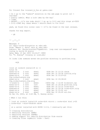 To: Vincent Fox <vincent_b_fox at yahoo.com>

> So I go to the   "labels" selection on the web page to print out =
the=3D20
> pretty labels.   What a nice idea by the way!
> =3DA0
> EXCEPT....it's   one node short! I go up to 0-13 and this stops at=3D20
> 0-12.=3DA0 Any   ideas where I should check to fix this?

yeah, we found this corner case -- it'll be fixed in the next release.

thanks for bug report.

  - gb


-- __--__--

Message: 9
Cc: npaci-rocks-discussion at sdsc.edu
From: "Mason J. Katz" <mjk at sdsc.edu>
Subject: Re: [Rocks-Discuss]"TypeError:    loop over non-sequence" when
trying to build CD distro
Date: Wed, 10 Dec 2003 15:16:27 -0800
To: "V. Rowley" <vrowley at ucsd.edu>

It looks like someone moved the profiles directory to profiles.orig.

     -mjk


[root at rocks14 install]# ls -l
total 56
drwxr-sr-x    3 root     wheel        4096 Dec    10 21:16 cdrom
drwxrwsr-x    5 root     wheel        4096 Dec    10 20:38 contrib.orig
drwxr-sr-x    3 root     wheel        4096 Dec    10 21:07=20
ftp.rocksclusters.org
drwxr-sr-x    3 root     wheel        4096 Dec    10 20:38=20
ftp.rocksclusters.org.orig
-r-xrwsr-x    1 root     wheel       19254 Sep     3   12:40   kickstart.cgi
drwxr-xr-x    3 root     root         4096 Dec    10   20:38   profiles.orig
drwxr-sr-x    3 root     wheel        4096 Dec    10   21:15   rocks-dist
drwxrwsr-x    3 root     wheel        4096 Dec    10   20:38   rocks-dist.orig
drwxr-sr-x    3 root     wheel        4096 Dec    10   21:02   src
drwxr-sr-x    4 root     wheel        4096 Dec    10   20:49   src.foo
On Dec 10, 2003, at 2:43 PM, V. Rowley wrote:

> When I run this:
>
> [root at rocks14 install]# rocks-dist mirror ; rocks-dist dist ;=20
> rocks-dist --dist=3Dcdrom cdrom
>
> on a server installed with ROCKS 3.0.0, I eventually get this:
>
>> Cleaning distribution
>> Resolving versions (RPMs)
>> Resolving versions (SRPMs)
>> Adding support for rebuild distribution from source
>> Creating files (symbolic links - fast)
 