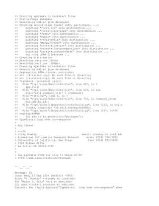 >> Creating symlinks to kickstart files
>> Fixing Comps Database
>> Generating hdlist (rpm database)
>> Patching second stage loader (eKV, partioning, ...)
>>      patching "rocks-ekv" into distribution ...
>>      patching "rocks-piece-pipe" into distribution ...
>>      patching "PyXML" into distribution ...
>>      patching "expat" into distribution ...
>>      patching "rocks-pylib" into distribution ...
>>      patching "MySQL-python" into distribution ...
>>      patching "rocks-kickstart" into distribution ...
>>      patching "rocks-kickstart-profiles" into distribution ...
>>      patching "rocks-kickstart-dtds" into distribution ...
>>      building CRAM filesystem ...
>> Cleaning distribution
>> Resolving versions (RPMs)
>> Resolving versions (SRPMs)
>> Creating symlinks to kickstart files
>> Generating hdlist (rpm database)
>> Segregating RPMs (rocks, non-rocks)
>> sh: ./kickstart.cgi: No such file or directory
>> sh: ./kickstart.cgi: No such file or directory
>> Traceback (innermost last):
>>   File "/opt/rocks/bin/rocks-dist", line 807, in ?
>>      app.run()
>>   File "/opt/rocks/bin/rocks-dist", line 623, in run
>>      eval('self.command_%s()' % (command))
>>   File "<string>", line 0, in ?
>>   File "/opt/rocks/bin/rocks-dist", line 736, in command_cdrom
>>      builder.build()
>>   File "/opt/rocks/lib/python/rocks/build.py", line 1223, in build
>>      (rocks, nonrocks) =3D self.segregateRPMS()
>>   File "/opt/rocks/lib/python/rocks/build.py", line 1107, in=20
>> segregateRPMS
>>      for pkg in ks.getSection('packages'):
>> TypeError: loop over non-sequence
>
> Any ideas?
>
> --=20
> Vicky Rowley                              email: vrowley at ucsd.edu
> Biomedical Informatics Research Network      work: (858) 536-5980
> University of California, San Diego           fax: (858) 822-0828
> 9500 Gilman Drive
> La Jolla, CA 92093-0715
>
>
> See pictures from our trip to China at=20
> http://www.sagacitech.com/Chinaweb


-- __--__--

Message: 10
Date: Wed, 10 Dec 2003 16:50:16 -0800
From: "V. Rowley" <vrowley at ucsd.edu>
To: "Mason J. Katz" <mjk at sdsc.edu>
CC: npaci-rocks-discussion at sdsc.edu
Subject: Re: [Rocks-Discuss]"TypeError:   loop over non-sequence" when
 