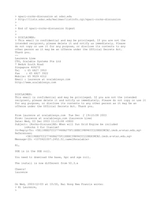 > npaci-rocks-discussion at sdsc.edu
> http://lists.sdsc.edu/mailman/listinfo.cgi/npaci-rocks-discussion
>
>
> End of npaci-rocks-discussion Digest
>
>
> DISCLAIMER:
> This email is confidential and may be privileged. If you are not the
intended recipient, please delete it and notify us immediately. Please
do not copy or use it for any purpose, or disclose its contents to any
other person as it may be an offence under the Official Secrets Act.
Thank you.
--
Laurence Liew
CTO, Scalable Systems Pte Ltd
7 Bedok South Road
Singapore 469272
Tel   : 65 6827 3953
Fax    : 65 6827 3922
Mobile: 65 9029 4312
Email : laurence at scalablesys.com
http://www.scalablesys.com



DISCLAIMER:
This email is confidential and may be privileged. If you are not the intended
recipient, please delete it and notify us immediately. Please do not copy or use it
for any purpose, or disclose its contents to any other person as it may be an
offence under the Official Secrets Act. Thank you.


From laurence at scalablesys.com Tue Dec 2 19:10:08 2003
From: laurence at scalablesys.com (Laurence Liew)
Date: Wed, 03 Dec 2003 11:10:08 +0800
Subject: [Rocks-Discuss]RE: When will Sun Grid Engine be included
      inRocks 3 for Itanium?
In-Reply-To: <5E118EED7CC277468A275F11EEEC39B94CCC22@EXIMCB2.imcb.a-star.edu.sg>
References:
       <5E118EED7CC277468A275F11EEEC39B94CCC22@EXIMCB2.imcb.a-star.edu.sg>
Message-ID: <1070421007.2452.51.camel@scalable>

Hi,

SGE is in the SGE roll.

You need to download the base, hpc and sge roll.

The install is now different from V2.3.x

Cheers!
laurence



On Wed, 2003-12-03 at 10:50, Nai Hong Hwa Francis wrote:
> Hi Laurence,
>
 
