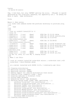 trying
 to build CD distro

Yep, I did that, but only *AFTER* getting the error. [Thought it was=20
generated by the rocks-dist sequence, but apparently not.] Go ahead.=20
Move it back. Same difference.

Vicky

Mason J. Katz wrote:
> It looks like someone moved the profiles directory to profiles.orig.
>=20
>     -mjk
>=20
>=20
> [root at rocks14 install]# ls -l
> total 56
> drwxr-sr-x    3 root     wheel         4096 Dec 10 21:16 cdrom
> drwxrwsr-x    5 root     wheel         4096 Dec 10 20:38 contrib.orig
> drwxr-sr-x    3 root     wheel         4096 Dec 10 21:07=20
> ftp.rocksclusters.org
> drwxr-sr-x    3 root     wheel         4096 Dec 10 20:38=20
> ftp.rocksclusters.org.orig
> -r-xrwsr-x    1 root     wheel       19254 Sep 3 12:40 kickstart.cgi
> drwxr-xr-x    3 root     root          4096 Dec 10 20:38 profiles.orig
> drwxr-sr-x    3 root     wheel         4096 Dec 10 21:15 rocks-dist
> drwxrwsr-x    3 root     wheel         4096 Dec 10 20:38
rocks-dist.orig
> drwxr-sr-x    3 root     wheel         4096 Dec 10 21:02 src
> drwxr-sr-x    4 root     wheel         4096 Dec 10 20:49 src.foo
> On Dec 10, 2003, at 2:43 PM, V. Rowley wrote:
>=20
>> When I run this:
>>
>> [root at rocks14 install]# rocks-dist mirror ; rocks-dist dist ;=20
>> rocks-dist --dist=3Dcdrom cdrom
>>
>> on a server installed with ROCKS 3.0.0, I eventually get this:
>>
>>> Cleaning distribution
>>> Resolving versions (RPMs)
>>> Resolving versions (SRPMs)
>>> Adding support for rebuild distribution from source
>>> Creating files (symbolic links - fast)
>>> Creating symlinks to kickstart files
>>> Fixing Comps Database
>>> Generating hdlist (rpm database)
>>> Patching second stage loader (eKV, partioning, ...)
>>>     patching "rocks-ekv" into distribution ...
>>>     patching "rocks-piece-pipe" into distribution ...
>>>     patching "PyXML" into distribution ...
>>>     patching "expat" into distribution ...
>>>     patching "rocks-pylib" into distribution ...
>>>     patching "MySQL-python" into distribution ...
>>>     patching "rocks-kickstart" into distribution ...
>>>     patching "rocks-kickstart-profiles" into distribution ...
>>>     patching "rocks-kickstart-dtds" into distribution ...
>>>     building CRAM filesystem ...
>>> Cleaning distribution
 