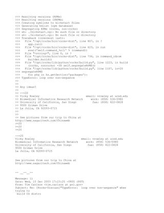 >>> Resolving versions (RPMs)
>>> Resolving versions (SRPMs)
>>> Creating symlinks to kickstart files
>>> Generating hdlist (rpm database)
>>> Segregating RPMs (rocks, non-rocks)
>>> sh: ./kickstart.cgi: No such file or directory
>>> sh: ./kickstart.cgi: No such file or directory
>>> Traceback (innermost last):
>>>   File "/opt/rocks/bin/rocks-dist", line 807, in ?
>>>      app.run()
>>>   File "/opt/rocks/bin/rocks-dist", line 623, in run
>>>      eval('self.command_%s()' % (command))
>>>   File "<string>", line 0, in ?
>>>   File "/opt/rocks/bin/rocks-dist", line 736, in command_cdrom
>>>      builder.build()
>>>   File "/opt/rocks/lib/python/rocks/build.py", line 1223, in build
>>>      (rocks, nonrocks) =3D self.segregateRPMS()
>>>   File "/opt/rocks/lib/python/rocks/build.py", line 1107, in=20
>>> segregateRPMS
>>>      for pkg in ks.getSection('packages'):
>>> TypeError: loop over non-sequence
>>
>>
>> Any ideas?
>>
>> --=20
>> Vicky Rowley                              email: vrowley at ucsd.edu
>> Biomedical Informatics Research Network      work: (858) 536-5980
>> University of California, San Diego           fax: (858) 822-0828
>> 9500 Gilman Drive
>> La Jolla, CA 92093-0715
>>
>>
>> See pictures from our trip to China at
http://www.sagacitech.com/Chinaweb
>=20
>=20
>=20

--=20
Vicky Rowley                              email: vrowley at ucsd.edu
Biomedical Informatics Research Network      work: (858) 536-5980
University of California, San Diego           fax: (858) 822-0828
9500 Gilman Drive
La Jolla, CA 92093-0715


See pictures from our trip to China at
http://www.sagacitech.com/Chinaweb


-- __--__--

Message: 11
Date: Wed, 10 Dec 2003 17:23:25 -0800 (PST)
From: Tim Carlson <tim.carlson at pnl.gov>
Subject: Re: [Rocks-Discuss]"TypeError: loop over non-sequence" when
trying to
 build CD distro
 