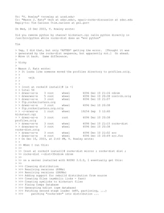 To: "V. Rowley" <vrowley at ucsd.edu>
Cc: "Mason J. Katz" <mjk at sdsc.edu>, npaci-rocks-discussion at sdsc.edu
Reply-to: Tim Carlson <tim.carlson at pnl.gov>

On Wed, 10 Dec 2003, V. Rowley wrote:

Did you remove python by chance? kickstart.cgi calls python directly in
/usr/bin/python while rocks-dist does an "env python"

Tim

> Yep, I did that, but only *AFTER* getting the error. [Thought it was
> generated by the rocks-dist sequence, but apparently not.] Go ahead.
> Move it back. Same difference.
>
> Vicky
>
> Mason J. Katz wrote:
> > It looks like someone moved the profiles directory to profiles.orig.
> >
> >     -mjk
> >
> >
> > [root at rocks14 install]# ls -l
> > total 56
> > drwxr-sr-x    3 root     wheel         4096 Dec 10 21:16 cdrom
> > drwxrwsr-x    5 root     wheel         4096 Dec 10 20:38 contrib.orig
> > drwxr-sr-x    3 root     wheel         4096 Dec 10 21:07
> > ftp.rocksclusters.org
> > drwxr-sr-x    3 root     wheel         4096 Dec 10 20:38
> > ftp.rocksclusters.org.orig
> > -r-xrwsr-x    1 root     wheel       19254 Sep 3 12:40
kickstart.cgi
> > drwxr-xr-x    3 root     root          4096 Dec 10 20:38
profiles.orig
> > drwxr-sr-x    3 root     wheel         4096 Dec 10 21:15 rocks-dist
> > drwxrwsr-x    3 root     wheel         4096 Dec 10 20:38
rocks-dist.orig
> > drwxr-sr-x    3 root     wheel         4096 Dec 10 21:02 src
> > drwxr-sr-x    4 root     wheel         4096 Dec 10 20:49 src.foo
> > On Dec 10, 2003, at 2:43 PM, V. Rowley wrote:
> >
> >> When I run this:
> >>
> >> [root at rocks14 install]# rocks-dist mirror ; rocks-dist dist ;
> >> rocks-dist --dist=3Dcdrom cdrom
> >>
> >> on a server installed with ROCKS 3.0.0, I eventually get this:
> >>
> >>> Cleaning distribution
> >>> Resolving versions (RPMs)
> >>> Resolving versions (SRPMs)
> >>> Adding support for rebuild distribution from source
> >>> Creating files (symbolic links - fast)
> >>> Creating symlinks to kickstart files
> >>> Fixing Comps Database
> >>> Generating hdlist (rpm database)
> >>> Patching second stage loader (eKV, partioning, ...)
> >>>     patching "rocks-ekv" into distribution ...
 