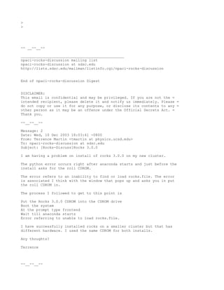 >
>




-- __--__--

_______________________________________________
npaci-rocks-discussion mailing list
npaci-rocks-discussion at sdsc.edu
http://lists.sdsc.edu/mailman/listinfo.cgi/npaci-rocks-discussion


End of npaci-rocks-discussion Digest


DISCLAIMER:
This email is confidential and may be privileged. If you are not the =
intended recipient, please delete it and notify us immediately. Please =
do not copy or use it for any purpose, or disclose its contents to any =
other person as it may be an offence under the Official Secrets Act. =
Thank you.

--__--__--

Message: 2
Date: Wed, 10 Dec 2003 18:03:41 -0800
From: Terrence Martin <tmartin at physics.ucsd.edu>
To: npaci-rocks-discussion at sdsc.edu
Subject: [Rocks-Discuss]Rocks 3.0.0

I am having a problem on install of rocks 3.0.0 on my new cluster.

The python error occurs right after anaconda starts and just before the
install asks for the roll CDROM.

The error refers to an inability to find or load rocks.file. The error
is associated I think with the window that pops up and asks you in put
the roll CDROM in.

The process I followed to get to this point is

Put the Rocks 3.0.0 CDROM into the CDROM drive
Boot the system
At the prompt type frontend
Wait till anaconda starts
Error referring to unable to load rocks.file.

I have successfully installed rocks on a smaller cluster but that has
different hardware. I used the same CDROM for both installs.

Any thoughts?

Terrence



--__--__--
 