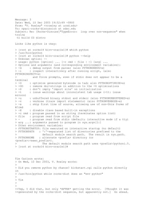 Message: 3
Date: Wed, 10 Dec 2003 19:52:49 -0800
From: "V. Rowley" <vrowley at ucsd.edu>
To: npaci-rocks-discussion at sdsc.edu
Subject: Re: [Rocks-Discuss]"TypeError:   loop over non-sequence" when
trying
 to build CD distro

Looks like python is okay:

> [root at rocks14 birn-oracle1]# which python
> /usr/bin/python
> [root at rocks14 birn-oracle1]# python --help
> Unknown option: --
> usage: python [option] ... [-c cmd | file | -] [arg] ...
> Options and arguments (and corresponding environment variables):
> -d     : debug output from parser (also PYTHONDEBUG=x)
> -i     : inspect interactively after running script, (also
PYTHONINSPECT=x)
>          and force prompts, even if stdin does not appear to be a
terminal
> -O     : optimize generated bytecode (a tad; also PYTHONOPTIMIZE=x)
> -OO    : remove doc-strings in addition to the -O optimizations
> -S     : don't imply 'import site' on initialization
> -t     : issue warnings about inconsistent tab usage (-tt: issue
errors)
> -u     : unbuffered binary stdout and stderr (also PYTHONUNBUFFERED=x)
> -v     : verbose (trace import statements) (also PYTHONVERBOSE=x)
> -x     : skip first line of source, allowing use of non-Unix forms of
#!cmd
> -X     : disable class based built-in exceptions
> -c cmd : program passed in as string (terminates option list)
> file   : program read from script file
> -      : program read from stdin (default; interactive mode if a tty)
> arg ...: arguments passed to program in sys.argv[1:]
> Other environment variables:
> PYTHONSTARTUP: file executed on interactive startup (no default)
> PYTHONPATH   : ':'-separated list of directories prefixed to the
>                 default module search path. The result is sys.path.
> PYTHONHOME   : alternate <prefix> directory (or
<prefix>:<exec_prefix>).
>                 The default module search path uses <prefix>/python1.5.
> [root at rocks14 birn-oracle1]#



Tim Carlson wrote:
> On Wed, 10 Dec 2003, V. Rowley wrote:
>
> Did you remove python by chance? kickstart.cgi calls python directly
in
> /usr/bin/python while rocks-dist does an "env python"
>
> Tim
>
>
>>Yep, I did that, but only *AFTER* getting the error. [Thought it was
>>generated by the rocks-dist sequence, but apparently not.] Go ahead.
 