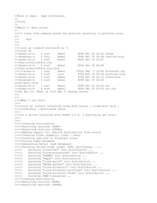 >>Move it back. Same difference.
>>
>>Vicky
>>
>>Mason J. Katz wrote:
>>
>>>It looks like someone moved the profiles directory to profiles.orig.
>>>
>>>     -mjk
>>>
>>>
>>>[root at rocks14 install]# ls -l
>>>total 56
>>>drwxr-sr-x     3 root     wheel        4096 Dec 10 21:16 cdrom
>>>drwxrwsr-x     5 root     wheel        4096 Dec 10 20:38 contrib.orig
>>>drwxr-sr-x     3 root     wheel        4096 Dec 10 21:07
>>>ftp.rocksclusters.org
>>>drwxr-sr-x     3 root     wheel        4096 Dec 10 20:38
>>>ftp.rocksclusters.org.orig
>>>-r-xrwsr-x     1 root     wheel       19254 Sep 3 12:40 kickstart.cgi
>>>drwxr-xr-x     3 root     root         4096 Dec 10 20:38 profiles.orig
>>>drwxr-sr-x     3 root     wheel        4096 Dec 10 21:15 rocks-dist
>>>drwxrwsr-x     3 root     wheel        4096 Dec 10 20:38
rocks-dist.orig
>>>drwxr-sr-x     3 root     wheel        4096 Dec 10 21:02 src
>>>drwxr-sr-x     4 root     wheel        4096 Dec 10 20:49 src.foo
>>>On Dec 10, 2003, at 2:43 PM, V. Rowley wrote:
>>>
>>>
>>>>When I run this:
>>>>
>>>>[root at rocks14 install]# rocks-dist mirror ; rocks-dist dist ;
>>>>rocks-dist --dist=cdrom cdrom
>>>>
>>>>on a server installed with ROCKS 3.0.0, I eventually get this:
>>>>
>>>>
>>>>>Cleaning distribution
>>>>>Resolving versions (RPMs)
>>>>>Resolving versions (SRPMs)
>>>>>Adding support for rebuild distribution from source
>>>>>Creating files (symbolic links - fast)
>>>>>Creating symlinks to kickstart files
>>>>>Fixing Comps Database
>>>>>Generating hdlist (rpm database)
>>>>>Patching second stage loader (eKV, partioning, ...)
>>>>>     patching "rocks-ekv" into distribution ...
>>>>>     patching "rocks-piece-pipe" into distribution ...
>>>>>     patching "PyXML" into distribution ...
>>>>>     patching "expat" into distribution ...
>>>>>     patching "rocks-pylib" into distribution ...
>>>>>     patching "MySQL-python" into distribution ...
>>>>>     patching "rocks-kickstart" into distribution ...
>>>>>     patching "rocks-kickstart-profiles" into distribution ...
>>>>>     patching "rocks-kickstart-dtds" into distribution ...
>>>>>     building CRAM filesystem ...
>>>>>Cleaning distribution
>>>>>Resolving versions (RPMs)
>>>>>Resolving versions (SRPMs)
 