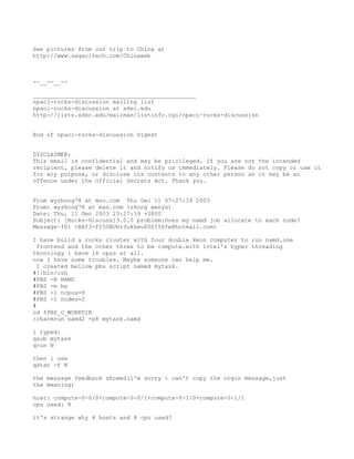 See pictures from our trip to China at
http://www.sagacitech.com/Chinaweb



--__--__--

_______________________________________________
npaci-rocks-discussion mailing list
npaci-rocks-discussion at sdsc.edu
http://lists.sdsc.edu/mailman/listinfo.cgi/npaci-rocks-discussion


End of npaci-rocks-discussion Digest


DISCLAIMER:
This email is confidential and may be privileged. If you are not the intended
recipient, please delete it and notify us immediately. Please do not copy or use it
for any purpose, or disclose its contents to any other person as it may be an
offence under the Official Secrets Act. Thank you.


From wyzhong78 at msn.com Thu Dec 11 07:27:39 2003
From: wyzhong78 at msn.com (zhong wenyu)
Date: Thu, 11 Dec 2003 23:27:39 +0800
Subject: [Rocks-Discuss]3.0.0 problem:Does my namd job allocate to each node?
Message-ID: <BAY3-F25UBUhr3ukkwu000156fe@hotmail.com>

I have build a rocks cluster with four double Xeon computer to run namd.one
  frontend and the other three to be compute.with intel's hyper threading
tecnology i have 16 cpus at all.
now I have some troubles. Maybe someone can help me.
  I created bellow pbs script named mytask.
#!/bin/csh
#PBS -N NAMD
#PBS -m be
#PBS -l ncpus=8
#PBS -l nodes=2
#
cd $PBS_O_WORKDIR
/charmrun namd2 +p8 mytask.namd

i typed:
qsub mytask
qrun N

then i use
qstat -f N

the message feedback showed(i'm sorry i can't copy the orgin message,just
the meaning)

host: compute-0-0/0+compute-0-0/1+compute-0-1/0+compute-0-1/1
cpu used: 8

it's strange why 4 hosts and 8 cpu used?
 