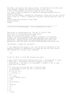 but when i saw ganlia, the cluster status. it show me only one node used
(fore example ,compute-0-0).both the other two are idle.
i want to know whether the job was doing by one or two node.
so i creat a new task specify to compute-0-1,message feedback show no
resource availabe.
while the task ended,i checked the information, found that the cpu time per
step is half of 4 cpus (1 nodes),but the whole time(include wall time) is
equal.
Does my namd job allocate to each node?
please help me!
thanks

_________________________________________________________________
?????????????? MSN Messenger: http://messenger.msn.com/cn



From bruno at rocksclusters.org Thu Dec 11 07:55:17 2003
From: bruno at rocksclusters.org (Greg Bruno)
Date: Thu, 11 Dec 2003 07:55:17 -0800
Subject: [Rocks-Discuss]ATLAS rpm build problems on PII platform
In-Reply-To: <20031211064321.41781.qmail@web14801.mail.yahoo.com>
References: <20031211064321.41781.qmail@web14801.mail.yahoo.com>
Message-ID: <6A67C95F-2BF2-11D8-B821-000A95C4E3B4@rocksclusters.org>

outstanding -- thanks for the patch!

i just committed the change to cvs. the fix will be reflected in the
upcoming release (or immediately for anyone who has the rocks source
tree checked out on their local frontend).

    - gb


On Dec 10, 2003, at 10:43 PM, Vincent Fox wrote:

>   Okay, here's the?context diff?as plain text. I test-applied it using
>   "patch -p0 < atlas.patch" and did a compile on my PII box
>   successfully. I can send it as attachment or submit to CVS or some
>   other way if you need:
>   ?
>   *** atlas.spec.in.orig? Thu Dec 11 06:27:13 2003
>   --- atlas.spec.in?????? Thu Dec 11 06:30:46 2003
>   ***************
>   *** 111,117 ****
>   --- 111,133 ----
>   ? y
>   ? " | make
>   + elif [ $CPUID -eq 4 ]
>   + then
>   + #
>   + # Pentium II
>   + #
>   + echo "0
>   + y
>   + y
>   + n
>   + y
>   + linux
 