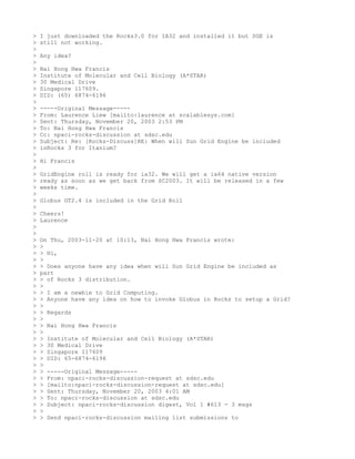>   I just downloaded the Rocks3.0 for IA32 and installed it but SGE is
>   still not working.
>
>   Any idea?
>
>   Nai Hong Hwa Francis
>   Institute of Molecular and Cell Biology (A*STAR)
>   30 Medical Drive
>   Singapore 117609.
>   DID: (65) 6874-6196
>
>   -----Original Message-----
>   From: Laurence Liew [mailto:laurence at scalablesys.com]
>   Sent: Thursday, November 20, 2003 2:53 PM
>   To: Nai Hong Hwa Francis
>   Cc: npaci-rocks-discussion at sdsc.edu
>   Subject: Re: [Rocks-Discuss]RE: When will Sun Grid Engine be included
>   inRocks 3 for Itanium?
>
>   Hi Francis
>
>   GridEngine roll is ready for ia32. We will get a ia64 native version
>   ready as soon as we get back from SC2003. It will be released in a few
>   weeks time.
>
>   Globus GT2.4 is included in the Grid Roll
>
>   Cheers!
>   Laurence
>
>
>   On Thu, 2003-11-20 at 10:13, Nai Hong Hwa Francis wrote:
>   >
>   > Hi,
>   >
>   > Does anyone have any idea when will Sun Grid Engine be included as
>   part
>   > of Rocks 3 distribution.
>   >
>   > I am a newbie to Grid Computing.
>   > Anyone have any idea on how to invoke Globus in Rocks to setup a Grid?
>   >
>   > Regards
>   >
>   > Nai Hong Hwa Francis
>   >
>   > Institute of Molecular and Cell Biology (A*STAR)
>   > 30 Medical Drive
>   > Singapore 117609
>   > DID: 65-6874-6196
>   >
>   > -----Original Message-----
>   > From: npaci-rocks-discussion-request at sdsc.edu
>   > [mailto:npaci-rocks-discussion-request at sdsc.edu]
>   > Sent: Thursday, November 20, 2003 4:01 AM
>   > To: npaci-rocks-discussion at sdsc.edu
>   > Subject: npaci-rocks-discussion digest, Vol 1 #613 - 3 msgs
>   >
>   > Send npaci-rocks-discussion mailing list submissions to
 