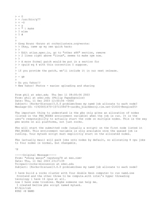 >   +   0
>   +   /usr/bin/g77
>   +   -O
>   +   y
>   +   " | make
>   ?   else
>   ?   #
>
>
>   Greg Bruno <bruno at rocksclusters.org>wrote:
>   > Okay, came up my own quick hack:
>   >
>   > Edit atlas.spec.in, go to "other x86" section, remove
>   > 2 lines right above "linux", seems to make rpm now.
>   >
>   > A more formal patch would be put in a section for
>   > cpuid eq 4 with this correction I suppose.
>
>   if you provide the patch, we'll include it in our next release.
>
>   - gb
>
>   Do you Yahoo!?
>   New Yahoo! Photos - easier uploading and sharing


From phil at sdsc.edu Thu Dec 11 08:00:06 2003
From: phil at sdsc.edu (Philip Papadopoulos)
Date: Thu, 11 Dec 2003 12:00:06 -0400
Subject: [Rocks-Discuss]3.0.0 problem:Does my namd job allocate to each node?
Message-ID: <1920451470-1071158479-cardhu_blackberry.rim.net-21416-@engine05>

The important thing to understand is the pbs only gives an allocation of nodes
(listed in the PBS_NODES environment variable) when the job is run. It is the
user's responsibility to actually start the code on multiple nodes. This is the way
pbs works on all platforms, not just rocks.

Pbs will start the submitted code (usually a script) on the first node listed in
PBS_NODES. This environment variable is only available once the queued job is
running. Your mytask script must explicitly start on the allocated nodes.

Pbs (actually maui) will pack jobs onto nodes by default, so allocating 8 cpu jobs
to four nodes is normal, but changable.

-p

-----Original Message-----
From: "zhong wenyu" <wyzhong78 at msn.com>
Date: Thu, 11 Dec 2003 23:27:39
To:npaci-rocks-discussion at sdsc.edu
Subject: [Rocks-Discuss]3.0.0 problem:Does my namd job allocate to each node?

I have build a rocks cluster with four double Xeon computer to run namd.one
 frontend and the other three to be compute.with intel's hyper threading
tecnology i have 16 cpus at all.
now I have some troubles. Maybe someone can help me.
 I created bellow pbs script named mytask.
#!/bin/csh
#PBS -N NAMD
 