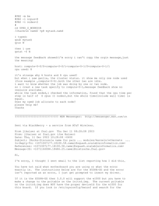 #PBS -m be
#PBS -l ncpus=8
#PBS -l nodes=2
#
cd $PBS_O_WORKDIR
/charmrun namd2 +p8 mytask.namd

i typed:
qsub mytask
qrun N

then i use
qstat -f N

the message feedback showed(i'm sorry i can't copy the orgin message,just
the meaning)

host: compute-0-0/0+compute-0-0/1+compute-0-1/0+compute-0-1/1
cpu used: 8

it's strange why 4 hosts and 8 cpu used?
but when i saw ganlia, the cluster status. it show me only one node used
(fore example ,compute-0-0).both the other two are idle.
i want to know whether the job was doing by one or two node.
so i creat a new task specify to compute-0-1,message feedback show no
resource availabe.
while the task ended,i checked the information, found that the cpu time per
step is half of 4 cpus (1 nodes),but the whole time(include wall time) is
equal.
Does my namd job allocate to each node?
please help me!
thanks

_________________________________________________________________
???????????????????????????? MSN Messenger: http://messenger.msn.com/cn


Sent via BlackBerry - a service from AT&T Wireless.

From jlkaiser at fnal.gov Thu Dec 11 08:28:08 2003
From: jlkaiser at fnal.gov (Joe Kaiser)
Date: Thu, 11 Dec 2003 10:28:08 -0600
Subject: [Rocks-Discuss]a name for pain ... modules/kernels/ethernets ...
In-Reply-To: <1071007177.18100.58.camel@squash.scalableinformatics.com>
References: <1071007177.18100.58.camel@squash.scalableinformatics.com>
Message-ID: <1071160088.18486.25.camel@nietzsche.fnal.gov>

Hi,

I'm sorry, I thought I sent email to the list reporting how I did this.

You have not said what motherboard you are using or what the error
exactly is. The instructions below are for the X5DPA-GG and the error
isn't reported as an error, I just get prompted to insert my driver.

If it is the X5DPA-GG then 3.0.0 will support the e1000 but you have to
make a change to the pcitable on the initrd.img. The current pcitable
on the initrd.img does NOT have the proper deviceId for the e1000 for
this board. If you look in /etc/sysconfig/hwconf and search for the
 