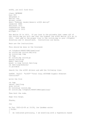e1000, you will find this:

class: NETWORK
bus: PCI
detached: 0
device: eth
driver: e1000
desc: "Unknown vendor|Generic e1000 device"
vendorId: 8086
deviceId: 1013
subVendorId: 8086
subDeviceId: 1213
pciType: 1

The device ID is 1013. If you look in the pcitable that comes off of
the initrd.img you will see that the highest the e1000 device id's go is
1012. Just add in the proper line to the initrd.img in your /tftpboot
directory and it should work. Instructions are below.

Here are the instructions:

This should be done on the frontend:

cd /tftpboot/X86PC/UNDI/pxelinux/
cp initrd.img initrd.img.orig
cp initrd.img /tmp
cd /tmp
mv initrd.img initrd.gz
gunzip initrd.gz
mkdir /mnt/loop
mount -o loop initrd /mnt/loop
cd /mnt/loop/modules/
vi pcitable

Search for the e1000 drivers and add the following line:

0x8086 0x1013    "e1000" "Intel Corp.|82546EB Gigabit Ethernet
Controller"

write the file

cd /tmp
umount /mnt/loop
gzip initrd
mv initrd.gz initrd.img
mv initrd.img /tftpboot/X86PC/UNDI/pxelinux/

Then boot the node.

Hope this helps.

Thanks,

Joe

On Tue, 2003-12-09 at 15:59, Joe Landman wrote:
> Folks:
>
>   As indicated previously, I am wrestling with a Supermicro based
 