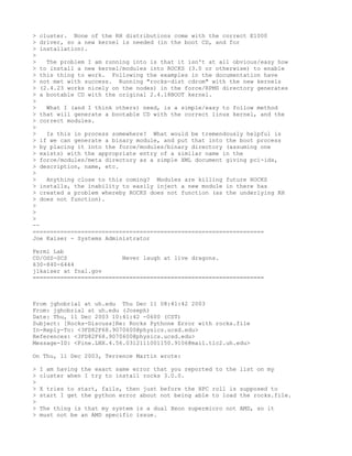> cluster. None of the RH distributions come with the correct E1000
> driver, so a new kernel is needed (in the boot CD, and for
> installation).
>
>   The problem I am running into is that it isn't at all obvious/easy how
> to install a new kernel/modules into ROCKS (3.0 or otherwise) to enable
> this thing to work. Following the examples in the documentation have
> not met with success. Running "rocks-dist cdrom" with the new kernels
> (2.4.23 works nicely on the nodes) in the force/RPMS directory generates
> a bootable CD with the original 2.4.18BOOT kernel.
>
>   What I (and I think others) need, is a simple/easy to follow method
> that will generate a bootable CD with the correct linux kernel, and the
> correct modules.
>
>   Is this in process somewhere? What would be tremendously helpful is
> if we can generate a binary module, and put that into the boot process
> by placing it into the force/modules/binary directory (assuming one
> exists) with the appropriate entry of a similar name in the
> force/modules/meta directory as a simple XML document giving pci-ids,
> description, name, etc.
>
>   Anything close to this coming? Modules are killing future ROCKS
> installs, the inability to easily inject a new module in there has
> created a problem whereby ROCKS does not function (as the underlying RH
> does not function).
>
>
>
--
===================================================================
Joe Kaiser - Systems Administrator

Fermi Lab
CD/OSS-SCS                Never laugh at live dragons.
630-840-6444
jlkaiser at fnal.gov
===================================================================



From jghobrial at uh.edu Thu Dec 11 08:41:42 2003
From: jghobrial at uh.edu (Joseph)
Date: Thu, 11 Dec 2003 10:41:42 -0600 (CST)
Subject: [Rocks-Discuss]Re: Rocks Pythone Error with rocks.file
In-Reply-To: <3FD82F68.9070600@physics.ucsd.edu>
References: <3FD82F68.9070600@physics.ucsd.edu>
Message-ID: <Pine.LNX.4.56.0312111001150.9106@mail.tlc2.uh.edu>

On Thu, 11 Dec 2003, Terrence Martin wrote:

>   I am having the exact same error that you reported to the list on my
>   cluster when I try to install rocks 3.0.0.
>
>   X tries to start, fails, then just before the HPC roll is supposed to
>   start I get the python error about not being able to load the rocks.file.
>
>   The thing is that my system is a dual Xeon supermicro not AMD, so it
>   must not be an AMD specific issue.
 
