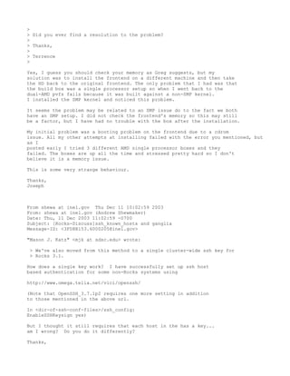 >
> Did you ever find a resolution to the problem?
>
> Thanks,
>
> Terrence
>

Yes, I guess you should check your memory as Greg suggests, but my
solution was to install the frontend on a different machine and then take
the HD back to the original frontend. The only problem that I had was that
the build box was a single processor setup so when I went back to the
dual-AMD pvfs fails because it was built against a non-SMP kernel.
I installed the SMP kernel and noticed this problem.

It seems the problem may be related to an SMP issue do to the fact we both
have an SMP setup. I did not check the frontend's memory so this may still
be a factor, but I have had no trouble with the box after the installation.

My initial problem was a booting problem on the frontend due to a cdrom
issue. All my other attempts at installing failed with the error you mentioned, but
as I
posted early I tried 3 different AMD single processor boxes and they
failed. The boxes are up all the time and stressed pretty hard so I don't
believe it is a memory issue.

This is some very strange behaviour.

Thanks,
Joseph



From shewa at inel.gov Thu Dec 11 10:02:59 2003
From: shewa at inel.gov (Andrew Shewmaker)
Date: Thu, 11 Dec 2003 11:02:59 -0700
Subject: [Rocks-Discuss]ssh_known_hosts and ganglia
Message-ID: <3FD8B153.6000205@inel.gov>

"Mason J. Katz" <mjk at sdsc.edu> wrote:

 > We've also moved from this method to a single cluster-wide ssh key for
 > Rocks 3.1.

How does a single key work? I have successfully set up ssh host
based authentication for some non-Rocks systems using

http://www.omega.telia.net/vici/openssh/

(Note that OpenSSH_3.7.1p2 requires one more setting in addition
to those mentioned in the above url.

In <dir-of-ssh-conf-files>/ssh_config:
EnableSSHKeysign yes)

But I thought it still requires that each host in the has a key...
am I wrong? Do you do it differently?

Thanks,
 