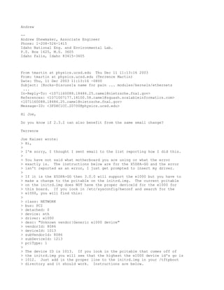 Andrew

--
Andrew Shewmaker, Associate Engineer
Phone: 1-208-526-1415
Idaho National Eng. and Environmental Lab.
P.0. Box 1625, M.S. 3605
Idaho Falls, Idaho 83415-3605



From tmartin at physics.ucsd.edu Thu Dec 11 11:13:16 2003
From: tmartin at physics.ucsd.edu (Terrence Martin)
Date: Thu, 11 Dec 2003 11:13:16 -0800
Subject: [Rocks-Discuss]a name for pain ... modules/kernels/ethernets
 ...
In-Reply-To: <1071160088.18486.25.camel@nietzsche.fnal.gov>
References: <1071007177.18100.58.camel@squash.scalableinformatics.com>
<1071160088.18486.25.camel@nietzsche.fnal.gov>
Message-ID: <3FD8C1CC.20700@physics.ucsd.edu>

Hi Joe,

Do you know if 2.3.2 can also benefit from the same small change?

Terrence

Joe Kaiser wrote:
> Hi,
>
> I'm sorry, I thought I sent email to the list reporting how I did this.
>
> You have not said what motherboard you are using or what the error
> exactly is. The instructions below are for the X5DPA-GG and the error
> isn't reported as an error, I just get prompted to insert my driver.
>
> If it is the X5DPA-GG then 3.0.0 will support the e1000 but you have to
> make a change to the pcitable on the initrd.img. The current pcitable
> on the initrd.img does NOT have the proper deviceId for the e1000 for
> this board. If you look in /etc/sysconfig/hwconf and search for the
> e1000, you will find this:
>
> class: NETWORK
> bus: PCI
> detached: 0
> device: eth
> driver: e1000
> desc: "Unknown vendor|Generic e1000 device"
> vendorId: 8086
> deviceId: 1013
> subVendorId: 8086
> subDeviceId: 1213
> pciType: 1
>
> The device ID is 1013. If you look in the pcitable that comes off of
> the initrd.img you will see that the highest the e1000 device id's go is
> 1012. Just add in the proper line to the initrd.img in your /tftpboot
> directory and it should work. Instructions are below.
 