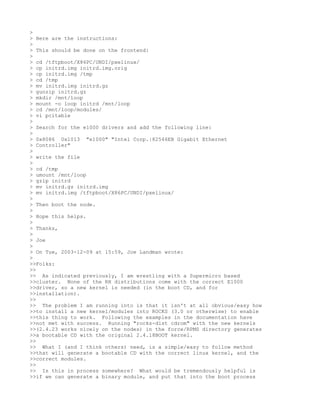 >
> Here are the instructions:
>
> This should be done on the frontend:
>
> cd /tftpboot/X86PC/UNDI/pxelinux/
> cp initrd.img initrd.img.orig
> cp initrd.img /tmp
> cd /tmp
> mv initrd.img initrd.gz
> gunzip initrd.gz
> mkdir /mnt/loop
> mount -o loop initrd /mnt/loop
> cd /mnt/loop/modules/
> vi pcitable
>
> Search for the e1000 drivers and add the following line:
>
> 0x8086 0x1013 "e1000" "Intel Corp.|82546EB Gigabit Ethernet
> Controller"
>
> write the file
>
> cd /tmp
> umount /mnt/loop
> gzip initrd
> mv initrd.gz initrd.img
> mv initrd.img /tftpboot/X86PC/UNDI/pxelinux/
>
> Then boot the node.
>
> Hope this helps.
>
> Thanks,
>
> Joe
>
> On Tue, 2003-12-09 at 15:59, Joe Landman wrote:
>
>>Folks:
>>
>> As indicated previously, I am wrestling with a Supermicro based
>>cluster. None of the RH distributions come with the correct E1000
>>driver, so a new kernel is needed (in the boot CD, and for
>>installation).
>>
>> The problem I am running into is that it isn't at all obvious/easy how
>>to install a new kernel/modules into ROCKS (3.0 or otherwise) to enable
>>this thing to work. Following the examples in the documentation have
>>not met with success. Running "rocks-dist cdrom" with the new kernels
>>(2.4.23 works nicely on the nodes) in the force/RPMS directory generates
>>a bootable CD with the original 2.4.18BOOT kernel.
>>
>> What I (and I think others) need, is a simple/easy to follow method
>>that will generate a bootable CD with the correct linux kernel, and the
>>correct modules.
>>
>> Is this in process somewhere? What would be tremendously helpful is
>>if we can generate a binary module, and put that into the boot process
 