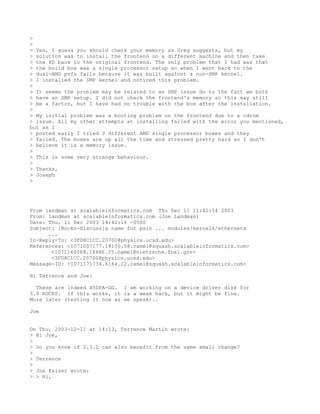 >
>
> Yes, I guess you should check your memory as Greg suggests, but my
> solution was to install the frontend on a different machine and then take
> the HD back to the original frontend. The only problem that I had was that
> the build box was a single processor setup so when I went back to the
> dual-AMD pvfs fails because it was built against a non-SMP kernel.
> I installed the SMP kernel and noticed this problem.
>
> It seems the problem may be related to an SMP issue do to the fact we both
> have an SMP setup. I did not check the frontend's memory so this may still
> be a factor, but I have had no trouble with the box after the installation.
>
> My initial problem was a booting problem on the frontend due to a cdrom
> issue. All my other attempts at installing failed with the error you mentioned,
but as I
> posted early I tried 3 different AMD single processor boxes and they
> failed. The boxes are up all the time and stressed pretty hard so I don't
> believe it is a memory issue.
>
> This is some very strange behaviour.
>
> Thanks,
> Joseph
>




From landman at scalableinformatics.com Thu Dec 11 11:42:14 2003
From: landman at scalableinformatics.com (Joe Landman)
Date: Thu, 11 Dec 2003 14:42:14 -0500
Subject: [Rocks-Discuss]a name for pain ... modules/kernels/ethernets
      ...
In-Reply-To: <3FD8C1CC.20700@physics.ucsd.edu>
References: <1071007177.18100.58.camel@squash.scalableinformatics.com>
       <1071160088.18486.25.camel@nietzsche.fnal.gov>
       <3FD8C1CC.20700@physics.ucsd.edu>
Message-ID: <1071171734.6164.12.camel@squash.scalableinformatics.com>

Hi Terrence and Joe:

  These are indeed X5DPA-GG. I am working on a device driver disk for
3.0 ROCKS. If this works, it is a weak hack, but it might be fine.
More later (testing it now as we speak)..

Joe


On Thu, 2003-12-11 at 14:13, Terrence Martin wrote:
> Hi Joe,
>
> Do you know if 2.3.2 can also benefit from the same small change?
>
> Terrence
>
> Joe Kaiser wrote:
> > Hi,
 