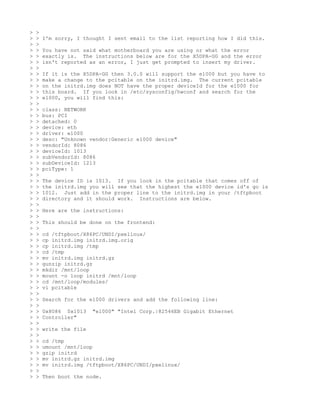 >   >
>   >   I'm sorry, I thought I sent email to the list reporting how I did this.
>   >
>   >   You have not said what motherboard you are using or what the error
>   >   exactly is. The instructions below are for the X5DPA-GG and the error
>   >   isn't reported as an error, I just get prompted to insert my driver.
>   >
>   >   If it is the X5DPA-GG then 3.0.0 will support the e1000 but you have to
>   >   make a change to the pcitable on the initrd.img. The current pcitable
>   >   on the initrd.img does NOT have the proper deviceId for the e1000 for
>   >   this board. If you look in /etc/sysconfig/hwconf and search for the
>   >   e1000, you will find this:
>   >
>   >   class: NETWORK
>   >   bus: PCI
>   >   detached: 0
>   >   device: eth
>   >   driver: e1000
>   >   desc: "Unknown vendor|Generic e1000 device"
>   >   vendorId: 8086
>   >   deviceId: 1013
>   >   subVendorId: 8086
>   >   subDeviceId: 1213
>   >   pciType: 1
>   >
>   >   The device ID is 1013. If you look in the pcitable that comes off of
>   >   the initrd.img you will see that the highest the e1000 device id's go is
>   >   1012. Just add in the proper line to the initrd.img in your /tftpboot
>   >   directory and it should work. Instructions are below.
>   >
>   >   Here are the instructions:
>   >
>   >   This should be done on the frontend:
>   >
>   >   cd /tftpboot/X86PC/UNDI/pxelinux/
>   >   cp initrd.img initrd.img.orig
>   >   cp initrd.img /tmp
>   >   cd /tmp
>   >   mv initrd.img initrd.gz
>   >   gunzip initrd.gz
>   >   mkdir /mnt/loop
>   >   mount -o loop initrd /mnt/loop
>   >   cd /mnt/loop/modules/
>   >   vi pcitable
>   >
>   >   Search for the e1000 drivers and add the following line:
>   >
>   >   0x8086 0x1013    "e1000" "Intel Corp.|82546EB Gigabit Ethernet
>   >   Controller"
>   >
>   >   write the file
>   >
>   >   cd /tmp
>   >   umount /mnt/loop
>   >   gzip initrd
>   >   mv initrd.gz initrd.img
>   >   mv initrd.img /tftpboot/X86PC/UNDI/pxelinux/
>   >
>   >   Then boot the node.
 