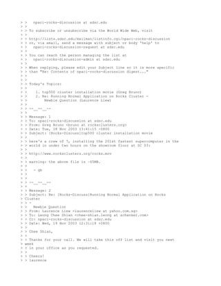 >   >   npaci-rocks-discussion at sdsc.edu
>   >
>   > To subscribe or unsubscribe via the World Wide Web, visit
>   >
>   > http://lists.sdsc.edu/mailman/listinfo.cgi/npaci-rocks-discussion
>   > or, via email, send a message with subject or body 'help' to
>   >   npaci-rocks-discussion-request at sdsc.edu
>   >
>   > You can reach the person managing the list at
>   >   npaci-rocks-discussion-admin at sdsc.edu
>   >
>   > When replying, please edit your Subject line so it is more specific
>   > than "Re: Contents of npaci-rocks-discussion digest..."
>   >
>   >
>   > Today's Topics:
>   >
>   >     1. top500 cluster installation movie (Greg Bruno)
>   >     2. Re: Running Normal Application on Rocks Cluster -
>   >         Newbie Question (Laurence Liew)
>   >
>   > --__--__--
>   >
>   > Message: 1
>   > To: npaci-rocks-discussion at sdsc.edu
>   > From: Greg Bruno <bruno at rocksclusters.org>
>   > Date: Tue, 18 Nov 2003 13:41:15 -0800
>   > Subject: [Rocks-Discuss]top500 cluster installation movie
>   >
>   > here's a crew of 7, installing the 201st fastest supercomputer in the
>   > world in under two hours on the showroom floor at SC 03:
>   >
>   > http://www.rocksclusters.org/rocks.mov
>   >
>   > warning: the above file is ~65MB.
>   >
>   >    - gb
>   >
>   >
>   > --__--__--
>   >
>   > Message: 2
>   > Subject: Re: [Rocks-Discuss]Running Normal Application on Rocks
>   Cluster
>   > -
>   >   Newbie Question
>   > From: Laurence Liew <laurenceliew at yahoo.com.sg>
>   > To: Leong Chee Shian <chee-shian.leong at schenker.com>
>   > Cc: npaci-rocks-discussion at sdsc.edu
>   > Date: Wed, 19 Nov 2003 12:31:18 +0800
>   >
>   > Chee Shian,
>   >
>   > Thanks for your call. We will take this off list and visit you next
>   week
>   > in your office as you requested.
>   >
>   > Cheers!
>   > laurence
 