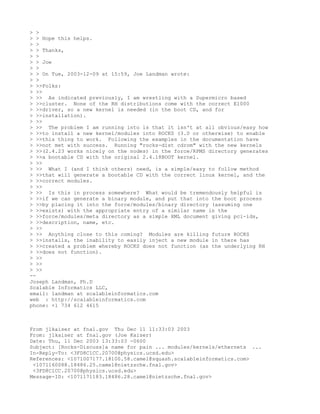 > >
> > Hope this helps.
> >
> > Thanks,
> >
> > Joe
> >
> > On Tue, 2003-12-09 at 15:59, Joe Landman wrote:
> >
> >>Folks:
> >>
> >> As indicated previously, I am wrestling with a Supermicro based
> >>cluster. None of the RH distributions come with the correct E1000
> >>driver, so a new kernel is needed (in the boot CD, and for
> >>installation).
> >>
> >> The problem I am running into is that it isn't at all obvious/easy how
> >>to install a new kernel/modules into ROCKS (3.0 or otherwise) to enable
> >>this thing to work. Following the examples in the documentation have
> >>not met with success. Running "rocks-dist cdrom" with the new kernels
> >>(2.4.23 works nicely on the nodes) in the force/RPMS directory generates
> >>a bootable CD with the original 2.4.18BOOT kernel.
> >>
> >> What I (and I think others) need, is a simple/easy to follow method
> >>that will generate a bootable CD with the correct linux kernel, and the
> >>correct modules.
> >>
> >> Is this in process somewhere? What would be tremendously helpful is
> >>if we can generate a binary module, and put that into the boot process
> >>by placing it into the force/modules/binary directory (assuming one
> >>exists) with the appropriate entry of a similar name in the
> >>force/modules/meta directory as a simple XML document giving pci-ids,
> >>description, name, etc.
> >>
> >> Anything close to this coming? Modules are killing future ROCKS
> >>installs, the inability to easily inject a new module in there has
> >>created a problem whereby ROCKS does not function (as the underlying RH
> >>does not function).
> >>
> >>
> >>
--
Joseph Landman, Ph.D
Scalable Informatics LLC,
email: landman at scalableinformatics.com
web : http://scalableinformatics.com
phone: +1 734 612 4615



From jlkaiser at fnal.gov Thu Dec 11 11:33:03 2003
From: jlkaiser at fnal.gov (Joe Kaiser)
Date: Thu, 11 Dec 2003 13:33:03 -0600
Subject: [Rocks-Discuss]a name for pain ... modules/kernels/ethernets ...
In-Reply-To: <3FD8C1CC.20700@physics.ucsd.edu>
References: <1071007177.18100.58.camel@squash.scalableinformatics.com>
 <1071160088.18486.25.camel@nietzsche.fnal.gov>
 <3FD8C1CC.20700@physics.ucsd.edu>
Message-ID: <1071171183.18486.28.camel@nietzsche.fnal.gov>
 
