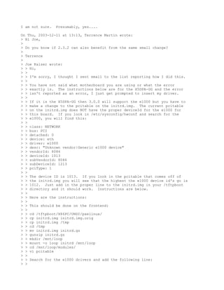 I am not sure.   Presumably, yes....

On Thu, 2003-12-11 at 13:13, Terrence Martin wrote:
> Hi Joe,
>
> Do you know if 2.3.2 can also benefit from the same small change?
>
> Terrence
>
> Joe Kaiser wrote:
> > Hi,
> >
> > I'm sorry, I thought I sent email to the list reporting how I did this.
> >
> > You have not said what motherboard you are using or what the error
> > exactly is. The instructions below are for the X5DPA-GG and the error
> > isn't reported as an error, I just get prompted to insert my driver.
> >
> > If it is the X5DPA-GG then 3.0.0 will support the e1000 but you have to
> > make a change to the pcitable on the initrd.img. The current pcitable
> > on the initrd.img does NOT have the proper deviceId for the e1000 for
> > this board. If you look in /etc/sysconfig/hwconf and search for the
> > e1000, you will find this:
> >
> > class: NETWORK
> > bus: PCI
> > detached: 0
> > device: eth
> > driver: e1000
> > desc: "Unknown vendor|Generic e1000 device"
> > vendorId: 8086
> > deviceId: 1013
> > subVendorId: 8086
> > subDeviceId: 1213
> > pciType: 1
> >
> > The device ID is 1013. If you look in the pcitable that comes off of
> > the initrd.img you will see that the highest the e1000 device id's go is
> > 1012. Just add in the proper line to the initrd.img in your /tftpboot
> > directory and it should work. Instructions are below.
> >
> > Here are the instructions:
> >
> > This should be done on the frontend:
> >
> > cd /tftpboot/X86PC/UNDI/pxelinux/
> > cp initrd.img initrd.img.orig
> > cp initrd.img /tmp
> > cd /tmp
> > mv initrd.img initrd.gz
> > gunzip initrd.gz
> > mkdir /mnt/loop
> > mount -o loop initrd /mnt/loop
> > cd /mnt/loop/modules/
> > vi pcitable
> >
> > Search for the e1000 drivers and add the following line:
> >
 