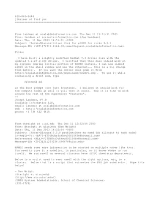 630-840-6444
jlkaiser at fnal.gov
===================================================================



From landman at scalableinformatics.com Thu Dec 11 11:51:51 2003
From: landman at scalableinformatics.com (Joe Landman)
Date: Thu, 11 Dec 2003 14:51:51 -0500
Subject: [Rocks-Discuss]driver disk for e1000 for rocks 3.0.0
Message-ID: <1071172311.6164.18.camel@squash.scalableinformatics.com>

Folks:

  I have built a slightly modified RedHat 7.3 driver disk with the
updated 5.2.22 e1000 driver. I verified that this does indeed work on
my systems (during initial portion of ROCKS install, I can now insmod
e1000 in the shell window and see the ethernet... this is a big change
from before). If you want the driver disk grab it from
http://scalableinformatics.com/downloads/newdrv.img . To use it while
installing a front end, type

     frontend dd

at the boot prompt (not just frontend). I believe it should work for
the compute nodes as well (i will test it soon). Now it is time to work
around the rest of the Supermicro "features".
--
Joseph Landman, Ph.D
Scalable Informatics LLC,
email: landman at scalableinformatics.com
web : http://scalableinformatics.com
phone: +1 734 612 4615



From dtwright at uiuc.edu Thu Dec 11 12:32:54 2003
From: dtwright at uiuc.edu (Dan Wright)
Date: Thu, 11 Dec 2003 14:32:54 -0600
Subject: [Rocks-Discuss]3.0.0 problem:Does my namd job allocate to each node?
In-Reply-To: <BAY3-F25UBUhr3ukkwu000156fe@hotmail.com>
References: <BAY3-F25UBUhr3ukkwu000156fe@hotmail.com>
Message-ID: <20031211203254.GP6476@uiuc.edu>

NAMD2 needs some more information to be started on multiple nodes like that.
You need to give it a nodelist, in particular, so it knows where to run
itself. We run namd2 on several clusters here (UIUC chemistry department).

Below is a script used to exec namd2 with the right options, etc, on a
cluster. Below that is a script that automates the PBS job submission.    Hope this
helps!

- Dan Wright
(dtwright at uiuc.edu)
(http://www.scs.uiuc.edu/)
(UNIX Systems Administrator, School of Chemical Sciences)
(333-1728)
 