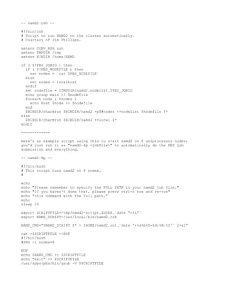 -- namd2.csh --

#!/bin/csh
# Script to run NAMD2 on the cluster automatically.
# Courtesy of Jim Phillips.

setenv CONV_RSH ssh
setenv TMPDIR /tmp
setenv BINDIR /home/NAMD

if ( $?PBS_JOBID ) then
  if ( $?PBS_NODEFILE ) then
     set nodes = `cat $PBS_NODEFILE`
  else
     set nodes = localhost
  endif
  set nodefile = $TMPDIR/namd2.nodelist.$PBS_JOBID
  echo group main >! $nodefile
  foreach node ( $nodes )
     echo host $node >> $nodefile
  end
  $BINDIR/charmrun $BINDIR/namd2 +p$#nodes ++nodelist $nodefile $*
else
  $BINDIR/charmrun $BINDIR/namd2 ++local $*
endif

-------------

Here's an example script using this to start namd2 on 8 uniprocessor nodes;
you'd just run it as "namd2-8p <jobfile>" to automatically do the PBS job
submission and everything.

-- namd2-8p --

#!/bin/bash
# This script runs namd2 on 8 nodes.
#

echo
echo "Please remember to specify the FULL PATH to your namd2 job file."
echo "If you haven't done that, please press ctrl-c now and re-run"
echo "this command with the full path."
echo
sleep 10

export SCRIPTFILE=/tmp/namd2-script.$USER.`date "+%s"`
export NAMD_SCRIPT=/usr/local/bin/namd2.csh

NAMD_CMD="$NAMD_SCRIPT $* > $HOME/namd2.out.`date '+%d%b%Y-%H:%M:%S'` 2>&1"

cat >$SCRIPTFILE <<EOF
#!/bin/bash
#PBS -l nodes=8

EOF
echo $NAMD_CMD >> $SCRIPTFILE
echo "exit" >> $SCRIPTFILE
/usr/apps/pbs/bin/qsub -V $SCRIPTFILE
 