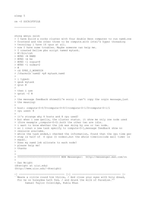 sleep 5

rm -f $SCRIPTFILE

--------------


zhong wenyu said:
> I have build a rocks cluster with four double Xeon computer to run namd.one
> frontend and the other three to be compute.with intel's hyper threading
> tecnology i have 16 cpus at all.
> now I have some troubles. Maybe someone can help me.
> I created bellow pbs script named mytask.
> #!/bin/csh
> #PBS -N NAMD
> #PBS -m be
> #PBS -l ncpus=8
> #PBS -l nodes=2
> #
> cd $PBS_O_WORKDIR
> /charmrun namd2 +p8 mytask.namd
>
> i typed:
> qsub mytask
> qrun N
>
> then i use
> qstat -f N
>
> the message feedback showed(i'm sorry i can't copy the orgin message,just
> the meaning)
>
> host: compute-0-0/0+compute-0-0/1+compute-0-1/0+compute-0-1/1
> cpu used: 8
>
> it's strange why 4 hosts and 8 cpu used?
> but when i saw ganlia, the cluster status. it show me only one node used
> (fore example ,compute-0-0).both the other two are idle.
> i want to know whether the job was doing by one or two node.
> so i creat a new task specify to compute-0-1,message feedback show no
> resource availabe.
> while the task ended,i checked the information, found that the cpu time per
> step is half of 4 cpus (1 nodes),but the whole time(include wall time) is
> equal.
> Does my namd job allocate to each node?
> please help me!
> thanks
>
> _________________________________________________________________
> ???????????????????????????? MSN Messenger: http://messenger.msn.com/cn
>
- Dan Wright
(dtwright at uiuc.edu)
(http://www.uiuc.edu/~dtwright)

-] ------------------------------ [-] -------------------------------- [-
``Weave a circle round him thrice, / And close your eyes with holy dread,
  For he on honeydew hath fed, / and drunk the milk of Paradise.''
       Samuel Taylor Coleridge, Kubla Khan
 