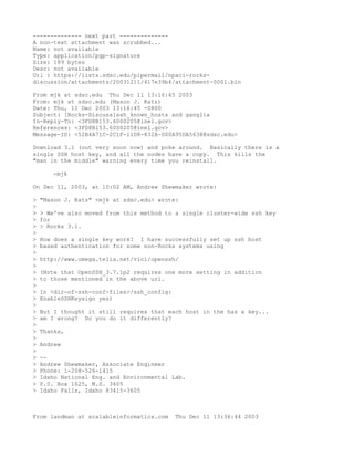 -------------- next part --------------
A non-text attachment was scrubbed...
Name: not available
Type: application/pgp-signature
Size: 189 bytes
Desc: not available
Url : https://lists.sdsc.edu/pipermail/npaci-rocks-
discussion/attachments/20031211/417e39b4/attachment-0001.bin

From mjk at sdsc.edu Thu Dec 11 13:16:45 2003
From: mjk at sdsc.edu (Mason J. Katz)
Date: Thu, 11 Dec 2003 13:16:45 -0800
Subject: [Rocks-Discuss]ssh_known_hosts and ganglia
In-Reply-To: <3FD8B153.6000205@inel.gov>
References: <3FD8B153.6000205@inel.gov>
Message-ID: <52B4A71C-2C1F-11D8-832A-000A95DA5638@sdsc.edu>

Download 3.1 (out very soon now) and poke around. Basically there is a
single SSH host key, and all the nodes have a copy. This kills the
"man in the middle" warning every time you reinstall.

       -mjk

On Dec 11, 2003, at 10:02 AM, Andrew Shewmaker wrote:

>   "Mason J. Katz" <mjk at sdsc.edu> wrote:
>
>   > We've also moved from this method to a single cluster-wide ssh key
>   for
>   > Rocks 3.1.
>
>   How does a single key work? I have successfully set up ssh host
>   based authentication for some non-Rocks systems using
>
>   http://www.omega.telia.net/vici/openssh/
>
>   (Note that OpenSSH_3.7.1p2 requires one more setting in addition
>   to those mentioned in the above url.
>
>   In <dir-of-ssh-conf-files>/ssh_config:
>   EnableSSHKeysign yes)
>
>   But I thought it still requires that each host in the has a key...
>   am I wrong? Do you do it differently?
>
>   Thanks,
>
>   Andrew
>
>   --
>   Andrew Shewmaker, Associate Engineer
>   Phone: 1-208-526-1415
>   Idaho National Eng. and Environmental Lab.
>   P.0. Box 1625, M.S. 3605
>   Idaho Falls, Idaho 83415-3605



From landman at scalableinformatics.com      Thu Dec 11 13:36:44 2003
 