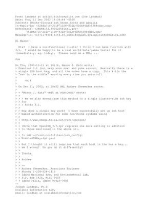 From: landman at scalableinformatics.com (Joe Landman)
Date: Thu, 11 Dec 2003 16:36:44 -0500
Subject: [Rocks-Discuss]ssh_known_hosts and ganglia
In-Reply-To: <52B4A71C-2C1F-11D8-832A-000A95DA5638@sdsc.edu>
References: <3FD8B153.6000205@inel.gov>
       <52B4A71C-2C1F-11D8-832A-000A95DA5638@sdsc.edu>
Message-ID: <1071178604.6164.46.camel@squash.scalableinformatics.com>

Hi Mason:

  Eta? I have a non-functional cluster I think I can make function with
3.1. I would be happy to be a real world beta/gamma tester for it
(immediately, eg. today). Please send me a URL. ...

Joe

On Thu, 2003-12-11 at 16:16, Mason J. Katz wrote:
> Download 3.1 (out very soon now) and poke around. Basically there is a
> single SSH host key, and all the nodes have a copy. This kills the
> "man in the middle" warning every time you reinstall.
>
>     -mjk
>
> On Dec 11, 2003, at 10:02 AM, Andrew Shewmaker wrote:
>
> > "Mason J. Katz" <mjk at sdsc.edu> wrote:
> >
> > > We've also moved from this method to a single cluster-wide ssh key
> > for
> > > Rocks 3.1.
> >
> > How does a single key work? I have successfully set up ssh host
> > based authentication for some non-Rocks systems using
> >
> > http://www.omega.telia.net/vici/openssh/
> >
> > (Note that OpenSSH_3.7.1p2 requires one more setting in addition
> > to those mentioned in the above url.
> >
> > In <dir-of-ssh-conf-files>/ssh_config:
> > EnableSSHKeysign yes)
> >
> > But I thought it still requires that each host in the has a key...
> > am I wrong? Do you do it differently?
> >
> > Thanks,
> >
> > Andrew
> >
> > --
> > Andrew Shewmaker, Associate Engineer
> > Phone: 1-208-526-1415
> > Idaho National Eng. and Environmental Lab.
> > P.0. Box 1625, M.S. 3605
> > Idaho Falls, Idaho 83415-3605
--
Joseph Landman, Ph.D
Scalable Informatics LLC,
email: landman at scalableinformatics.com
 