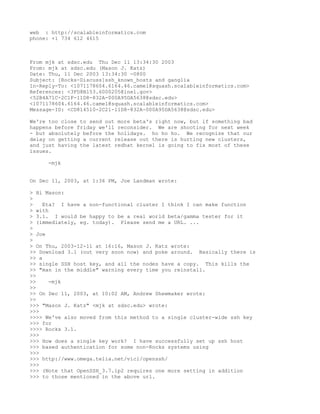 web : http://scalableinformatics.com
phone: +1 734 612 4615



From mjk at sdsc.edu Thu Dec 11 13:34:30 2003
From: mjk at sdsc.edu (Mason J. Katz)
Date: Thu, 11 Dec 2003 13:34:30 -0800
Subject: [Rocks-Discuss]ssh_known_hosts and ganglia
In-Reply-To: <1071178604.6164.46.camel@squash.scalableinformatics.com>
References: <3FD8B153.6000205@inel.gov>
<52B4A71C-2C1F-11D8-832A-000A95DA5638@sdsc.edu>
<1071178604.6164.46.camel@squash.scalableinformatics.com>
Message-ID: <CD814510-2C21-11D8-832A-000A95DA5638@sdsc.edu>

We're too close to send out more beta's right now, but if something bad
happens before friday we'll reconsider. We are shooting for next week
- but absolutely before the holidays. ho ho ho. We recognize that our
delay on getting a current release out there is hurting new clusters,
and just having the latest redhat kernel is going to fix most of these
issues.

     -mjk


On Dec 11, 2003, at 1:36 PM, Joe Landman wrote:

> Hi Mason:
>
>    Eta? I have a non-functional cluster I think I can make function
> with
> 3.1. I would be happy to be a real world beta/gamma tester for it
> (immediately, eg. today). Please send me a URL. ...
>
> Joe
>
> On Thu, 2003-12-11 at 16:16, Mason J. Katz wrote:
>> Download 3.1 (out very soon now) and poke around. Basically there is
>> a
>> single SSH host key, and all the nodes have a copy. This kills the
>> "man in the middle" warning every time you reinstall.
>>
>>     -mjk
>>
>> On Dec 11, 2003, at 10:02 AM, Andrew Shewmaker wrote:
>>
>>> "Mason J. Katz" <mjk at sdsc.edu> wrote:
>>>
>>>> We've also moved from this method to a single cluster-wide ssh key
>>> for
>>>> Rocks 3.1.
>>>
>>> How does a single key work? I have successfully set up ssh host
>>> based authentication for some non-Rocks systems using
>>>
>>> http://www.omega.telia.net/vici/openssh/
>>>
>>> (Note that OpenSSH_3.7.1p2 requires one more setting in addition
>>> to those mentioned in the above url.
 