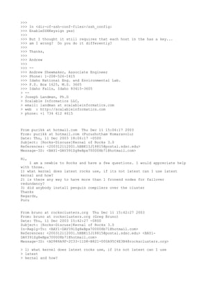 >>>
>>> In <dir-of-ssh-conf-files>/ssh_config:
>>> EnableSSHKeysign yes)
>>>
>>> But I thought it still requires that each host in the has a key...
>>> am I wrong? Do you do it differently?
>>>
>>> Thanks,
>>>
>>> Andrew
>>>
>>> --
>>> Andrew Shewmaker, Associate Engineer
>>> Phone: 1-208-526-1415
>>> Idaho National Eng. and Environmental Lab.
>>> P.0. Box 1625, M.S. 3605
>>> Idaho Falls, Idaho 83415-3605
> --
> Joseph Landman, Ph.D
> Scalable Informatics LLC,
> email: landman at scalableinformatics.com
> web : http://scalableinformatics.com
> phone: +1 734 612 4615



From purikk at hotmail.com Thu Dec 11 15:06:17 2003
From: purikk at hotmail.com (Purushotham Komaravolu)
Date: Thu, 11 Dec 2003 18:06:17 -0500
Subject: [Rocks-Discuss]Kernal of Rocks 3.0
References: <200312112001.hBBK1IJ18815@postal.sdsc.edu>
Message-ID: <BAY1-DAV391Zg8eBpx700008b71@hotmail.com>

Hi,
     I am a newbie to Rocks and have a few questions. I would appreciate help
with those.
1) what kernel does latest rocks use, if its not latest can I use latest
kernal and how?
2) is there any way to have more than 1 fronend nodes for failover
redundancy?
3) did anybody install penguin compilers over the cluster
Thanks
Regards,
Puru


From bruno at rocksclusters.org Thu Dec 11 15:42:27 2003
From: bruno at rocksclusters.org (Greg Bruno)
Date: Thu, 11 Dec 2003 15:42:27 -0800
Subject: [Rocks-Discuss]Kernal of Rocks 3.0
In-Reply-To: <BAY1-DAV391Zg8eBpx700008b71@hotmail.com>
References: <200312112001.hBBK1IJ18815@postal.sdsc.edu> <BAY1-
DAV391Zg8eBpx700008b71@hotmail.com>
Message-ID: <AD988A9F-2C33-11D8-B821-000A95C4E3B4@rocksclusters.org>

> 1) what kernel does latest rocks use, if its not latest can I use
> latest
> kernal and how?
 