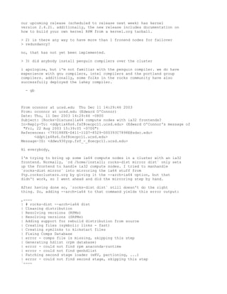 our upcoming release (scheduled to release next week) has kernel
version 2.4.21. additionally, the new release includes documentation on
how to build your own kernel RPM from a kernel.org tarball.

> 2) is there any way to have more than 1 fronend nodes for failover
> redundancy?

no, that has not yet been implemented.

> 3) did anybody install penguin compilers over the cluster

i apologize, but i'm not familiar with the penguin compiler. we do have
experience with gnu compilers, intel compilers and the portland group
compilers. additionally, some folks in the rocks community have also
successfully deployed the lahey compiler.

  - gb



From oconnor at ucsd.edu Thu Dec 11 14:29:46 2003
From: oconnor at ucsd.edu (Edward O'Connor)
Date: Thu, 11 Dec 2003 14:29:46 -0800
Subject: [Rocks-Discuss]ia64 compute nodes with ia32 frontends?
In-Reply-To: <ddptix48s6.fsf@oecpc11.ucsd.edu> (Edward O'Connor's message of
 "Fri, 22 Aug 2003 15:39:05 -0700")
References: <793188FE-D411-11D7-8529-000393C7898E@sdsc.edu>
      <ddptix48s6.fsf@oecpc11.ucsd.edu>
Message-ID: <ddwu930yzp.fsf_-_@oecpc11.ucsd.edu>

Hi everybody,

I'm trying to bring up some ia64 compute nodes in a cluster with an ia32
frontend. Normally, `cd /home/install; rocks-dist mirror dist` only sets
up the frontend to handle ia32 compute nodes. I tried to manhandle
`rocks-dist mirror` into mirroring the ia64 stuff from
ftp.rocksclusters.org by giving it the --arch=ia64 option, but that
didn't work, so I went ahead and did the mirroring step by hand.

After having done so, `rocks-dist dist` still doesn't do the right
thing. So, adding --arch=ia64 to that command yields this error output:

,----
| # rocks-dist --arch=ia64 dist
| Cleaning distribution
| Resolving versions (RPMs)
| Resolving versions (SRPMs)
| Adding support for rebuild distribution from source
| Creating files (symbolic links - fast)
| Creating symlinks to kickstart files
| Fixing Comps Database
| error - comps file is missing, skipping this step
| Generating hdlist (rpm database)
| error - could not find rpm anaconda-runtime
| error - could not find genhdlist
| Patching second stage loader (eKV, partioning, ...)
| error - could not find second stage, skipping this step
`----
 