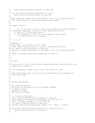 >>     npaci-rocks-discussion-request at sdsc.edu
>>
>>   You can reach the person managing the list at
>>      npaci-rocks-discussion-admin at sdsc.edu
>>
>>   When replying, please edit your Subject line so it is more specific
>>   than "Re: Contents of npaci-rocks-discussion digest..."
>>
>>
>>   Today's Topics:
>>
>>      1. RE: Do you have a list of the various models of Gigabit Ethernet
>>   Interfaces compatible to Rocks 3? (Nai Hong Hwa Francis)
>>      2. Rocks 3.0.0 (Terrence Martin)
>>      3. Re: "TypeError: loop over non-sequence" when trying
>>          to build CD distro (V. Rowley)
>>
>>   --__--__--
>>
>>   Message: 1
>>   Date: Thu, 11 Dec 2003 09:45:18 +0800
>>   From: "Nai Hong Hwa Francis" <naihh at imcb.a-star.edu.sg>
>>   To: <npaci-rocks-discussion at sdsc.edu>
>>   Subject: [Rocks-Discuss]RE: Do you have a list of the various models
>>   of
>>   Gigabit Ethernet Interfaces compatible to Rocks 3?
>>
>>
>>
>>   Hi All,
>>
>>   Do you have a list of the various gigabit Ethernet interfaces that are
>>   compatible to Rocks 3?
>>
>>   I am changing my nodes connectivity from 10/100 to 1000.
>>
>>   Have anyone done that and how are the differences in performance or
>>   turnaround time?
>>
>>
>>
>>   Thanks and Regards
>>
>>   Nai Hong Hwa Francis
>>   Institute of Molecular and Cell Biology (A*STAR)
>>   30 Medical Drive
>>   Singapore 117609.
>>   DID: (65) 6874-6196
>>
>>   -----Original Message-----
>>   From: npaci-rocks-discussion-request at sdsc.edu
>>   [mailto:npaci-rocks-discussion-request at sdsc.edu]=20
>>   Sent: Thursday, December 11, 2003 9:25 AM
>>   To: npaci-rocks-discussion at sdsc.edu
>>   Subject: npaci-rocks-discussion digest, Vol 1 #641 - 13 msgs
>>
>>   Send npaci-rocks-discussion mailing list submissions to
>>      npaci-rocks-discussion at sdsc.edu
>>
 