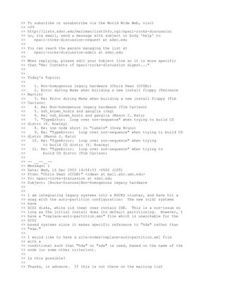 >>   To subscribe or unsubscribe via the World Wide Web, visit
>>   =09
>>   http://lists.sdsc.edu/mailman/listinfo.cgi/npaci-rocks-discussion
>>   or, via email, send a message with subject or body 'help' to
>>      npaci-rocks-discussion-request at sdsc.edu
>>
>>   You can reach the person managing the list at
>>      npaci-rocks-discussion-admin at sdsc.edu
>>
>>   When replying, please edit your Subject line so it is more specific
>>   than "Re: Contents of npaci-rocks-discussion digest..."
>>
>>
>>   Today's Topics:
>>
>>      1. Non-homogenous legacy hardware (Chris Dwan (CCGB))
>>      2. Error during Make when building a new install floppy (Terrence
>>   Martin)
>>      3. Re: Error during Make when building a new install floppy (Tim
>>   Carlson)
>>      4. Re: Non-homogenous legacy hardware (Tim Carlson)
>>      5. ssh_known_hosts and ganglia (Jag)
>>      6. Re: ssh_known_hosts and ganglia (Mason J. Katz)
>>      7. "TypeError: loop over non-sequence" when trying to build CD
>>   distro (V. Rowley)
>>      8. Re: one node short in "labels" (Greg Bruno)
>>      9. Re: "TypeError: loop over non-sequence" when trying to build CD
>>   distro (Mason J. Katz)
>>     10. Re: "TypeError: loop over non-sequence" when trying
>>           to build CD distro (V. Rowley)
>>     11. Re: "TypeError: loop over non-sequence" when trying to
>>           build CD distro (Tim Carlson)
>>
>>   -- __--__--
>>   Message: 1
>>   Date: Wed, 10 Dec 2003 14:04:53 -0600 (CST)
>>   From: "Chris Dwan (CCGB)" <cdwan at mail.ahc.umn.edu>
>>   To: npaci-rocks-discussion at sdsc.edu
>>   Subject: [Rocks-Discuss]Non-homogenous legacy hardware
>>
>>
>>   I am integrating legacy systems into a ROCKS cluster, and have hit a
>>   snag with the auto-partition configuration: The new (old) systems
>>   have
>>   SCSI disks, while old (new) ones contain IDE. This is a non-issue so
>>   long as the initial install does its default partitioning. However, I
>>   have a "replace-auto-partition.xml" file which is unworkable for the
>>   SCSI
>>   based systems since it makes specific reference to "hda" rather than
>>   "sda."
>>
>>   I would like to have a site-nodes/replace-auto-partition.xml file
>>   with a
>>   conditional such that "hda" or "sda" is used, based on the name of the
>>   node (or some other criterion).
>>
>>   Is this possible?
>>
>>   Thanks, in advance.   If this is out there on the mailing list
 